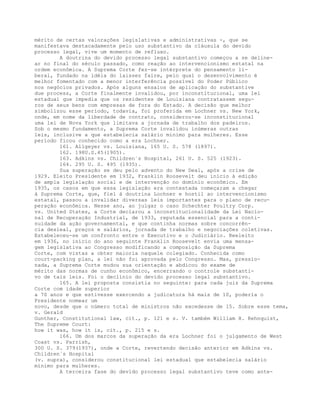 mérito de certas valorações legislativas e administrativas -, que se
manifestava destacadamente pelo uso substantivo da cláusula do devido
processo legal, vive um momento de refluxo.
A doutrina do devido processo legal substantivo começou a se deline-
ar no final do século passado, como reação ao intervencionismo estatal na
ordem econômica. A Suprema Corte fez-se intérprete do pensamento li-
beral, fundado na idéia do laissez faire, pelo qual o desenvolvimento é
melhor fomentado com a menor interferência possível do Poder Público
nos negócios privados. Após alguns ensaios de aplicação do substantive
due process, a Corte finalmente invalidou, por inconstitucional, uma lei
estadual que impedia que os residentes de Louisiana contratassem segu-
ros de seus bens com empresas de fora do Estado. A decisão que melhor
simbolizou esse período, todavia, foi proferida em Lochner vs. New York,
onde, em nome da liberdade de contrato, considerou-se inconstitucional
uma lei de Nova York que limitava a jornada de trabalho dos padeiros.
Sob o mesmo fundamento, a Suprema Corte invalidou inúmeras outras
leis, inclusive a que estabelecia salário mínimo para mulheres. Esse
período ficou conhecido como a era Lochner.
161. Allgeyer vs. Louisiana, 165 U. S. 578 (1897).
162. 198U.S.45(1905).
163. Adkins vs. Children´s Hospital, 261 U. S. 525 (1923).
164. 295 U. S. 495 (1935).
Sua superação se deu pelo advento do New Deal, após a crise de
1929. Eleito Presidente em 1932, Franklin Roosevelt deu início à edição
de ampla legislação social e de intervenção no domínio econômico. Em
1935, os casos em que essa legislação era contestada começaram a chegar
à Suprema Corte, que, fiel à doutrina Lochner e hostil ao intervencionismo
estatal, passou a invalidar diversas leis importantes para o plano de recu-
peração econômica. Nesse ano, ao julgar o caso Schechter Poultry Corp.
vs. United States, a Corte declarou a inconstitucionalidade da Lei Nacio-
nal de Recuperação Industrial, de 1933, reputada essencial para a conti-
nuidade da ação governamental, e que continha normas sobre concorrên-
cia desleal, preços e salários, jornada de trabalho e negociações coletivas.
Estabeleceu-se um confronto entre o Executivo e o Judiciário. Reeleito
em 1936, no início do ano seguinte Franklin Roosevelt envia uma mensa-
gem legislativa ao Congresso modificando a composição da Suprema
Corte, com vistas a obter maioria naquele colegiado. Conhecida como
court-packing plan, a lei não foi aprovada pelo Congresso. Mas, pressio-
nada, a Suprema Corte mudou sua orientação e abdicou do exame de
mérito das normas de cunho econômico, encerrando o controle substanti-
vo de tais leis. Foi o declínio do devido processo legal substantivo.
165. A lei proposta consistia no seguinte: para cada juiz da Suprema
Corte com idade superior
a 70 anos e que estivesse exercendo a judicatura há mais de 10, poderia o
Presidente nomear um
novo, desde que o número total de ministros não excedesse de 15. Sobre esse tema,
v. Gerald
Gunther, Constitutional law, cit., p. 121 e s. V. também William H. Rehnquist,
The Supreme Court:
how it was, how it is, cit., p. 215 e s.
166. Um dos marcos da superação da era Lochner foi o julgamento de West
Coast vs. Parrish,
300 U. S. 379(1937), onde a Corte, revertendo decisão anterior em Adkins vs.
Children´s Hospital
(v. supra), considerou constitucional lei estadual que estabelecia salário
mínimo para mulheres.
A terceira fase do devido processo legal substantivo teve como ante-
 