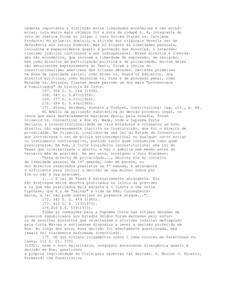 cedente importante a distinção entre liberdades econômicas e não econô-
micas, cujo marco mais célebre foi a nota de rodapé n. 4, integrante do
voto do Justice Stone ao julgar o caso United States vs. Carolene
Products. No primeiro domínio, a atitude dos tribunais deveria ser de
deferência aos outros Poderes. Mas no tocante às liberdades pessoais,
inclusive e especialmente quanto à proteção das minorias, o interven-
cionismo judicial continuava a ser indispensável. Esses direitos e liberda-
des não econômicos, que incluem a liberdade de expressão, de religião,
bem como direitos de participação política e de privacidade, muitos deles
não decorrentes expressamente do Texto, foram a tônica do
constitucionalismo americano das últimas décadas. Decisões polêmicas
na área da igualdade racial, como Brown vs. Board of Education, dos
direitos políticos, como Reynolds vs. Sims e de processo penal, como
Miranda vs. Arizona, fizeram desse período um dos mais "portentosos
e tumultuados" da história da Corte.
167. 304 U. S. 144 (1938).
168. 347 U. S.873(1954).
169. 377 U. S.533(1964).
170. 384 U. S.436(1966).
171. Stone, Seidman, Sustein e Tushnet, Constitutional law, cit., p. XX.
No âmbito da aplicação substantiva do devido processo legal, os
casos que mais destacadamente marcaram época, pela ousadia, foram
Griswold vs. Connecticut e Roe vs. Wade, onde a Suprema Corte
declarou a inconstitucionalidade de leis estaduais e consagrou um novo
direito, não expressamente inscrito na Constituição, que foi o direito de
privacidade. Em Griswold, invalidou-se uma lei do Estado de Connecticut
que incriminava o uso de pílula anticoncepcional ou qualquer outro artigo
ou instrumento contraceptivo, punindo tanto quem consumisse como quem
prescrevesse. Em Roe, a Corte considerou inconstitucional uma lei do
Texas que criminalizava o aborto, e não o admitia nem mesmo antes do
terceiro mês de gravidez. Em seu voto, consignou o Juiz Blackmun:
"Este direito de privacidade..., decorra ele do conceito
de liberdade pessoal da 14ª emenda, como me parece, ou
dos direitos reservados previstos na 9ª emenda, é abrangente
o suficiente para incluir a decisão de uma mulher sobre pôr
fim ou não à sua gravidez.
(...) A lei do Texas é excessivamente abrangente. Ela
não distingue entre abortos praticados no início da gravidez
e os que são praticados mais adiante e o limita a uma única
hipótese, que é a de "salvar" a vida da mãe. Conseqüente-
mente, a lei não pode sobreviver ao presente ataque...".
172. 381 U. S. 479 (1965).
173. 410 U. S. 113(1973).
174.410 U.S. 113(1973).
Todas as nomeações para a Suprema Corte nas últimas décadas de
governos republicanos nos Estados Unidos foram marcadas pelo esfor-
ço de escolher ministros que rejeitassem o ativismo judicial deflagrado
pela Corte Warren e estivessem dispostos a rever a decisão proferida em
Roe. Ao longo dos anos, essa decisão foi abertamente questionada, mas
jamais foi claramente reformada (overruled).
175. Um dos últimos julgamentos sobre o tema ocorreu em Parenthood vs.
Casey, 112 S. Ct. 2791
(1992), onde o voto majoritário, conquanto externando divergência quanto à
decisão em Roe, questionou
a própria legitimidade da Corte para reverter tal decisão. V. Morton J. Horwitz,
Foreword: the Constitution
 