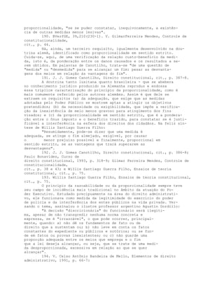 proporcionalidade, "se se puder constatar, inequivocamente, a existên-
cia de outras medidas menos lesivas".
190. BVerfGE, 39,210(230-1). V. GilmarFerreira Mendes, Controle de
constitucionalidade,
cit., p. 44.
Há, ainda, um terceiro requisito, igualmente desenvolvido na dou-
trina alemã, identificado como proporcionalidade em sentido estrito.
Cuida-se, aqui, de uma verificação da relação custo-benefício da medi-
da, isto é, da ponderação entre os danos causados e os resultados a se-
rem obtidos. Em palavras de Canotilho, trata-se "de uma questão de
"medida" ou "desmedida" para se alcançar um fim: pesar as desvanta-
gens dos meios em relação às vantagens do fim".
191. J. J. Gomes Canotilho, Direito constitucional, cit., p. 387-8.
A doutrina tanto lusitana quanto brasileira - que se abebera
no conhecimento jurídico produzido na Alemanha reproduz e endossa
essa tríplice caracterização do princípio da proporcionalidade, como é
mais comumente referido pelos autores alemães. Assim é que dele se
extraem os requisitos (a) da adequação, que exige que as medidas
adotadas pelo Poder Público se mostrem aptas a atingir os objetivos
pretendidos; (b) da necessidade ou exigibilidade, que impõe a verifica-
ção da inexistência de meio menos gravoso para atingimento dos fins
visados; e (c) da proporcionalidade em sentido estrito, que é a pondera-
ção entre o ônus imposto e o benefício trazido, para constatar se é justi-
ficável a interferência na esfera dos direitos dos cidadãos. Na feliz sín-
tese de Willis Santiago Guerra Filho:
"Resumidamente, pode-se dizer que uma medida é
adequada, se atinge o fim almejado, exigível, por causar
o menor prejuízo possível e finalmente, proporcional em
sentido estrito, se as vantagens que trará superarem as
desvantagens".
192. J. J. Gomes Canotilho, Direito constitucional, cit., p. 386-8;
Paulo Bonavides, Curso de
direito constitucional, 1993, p. 318-9; Gilmar Ferreira Mendes, Controle de
constitucionalidade,
cit., p. 38 e 43; e WiIlis Santiago Guerra Filho, Ensaios de teoria
constitucional, cit., p. 75.
193. Willis Santiago Guerra Filho, Ensaios de teoria constitucional,
cit., p. 75.
O princípio da razoabilidade ou da proporcionalidade sempre teve
seu campo de incidência mais tradicional no âmbito da atuação do Po-
der Executivo. Estudado precipuamente na área do direito administrati-
vo, ele funcionava como medida da legitimidade do exercício do poder
de polícia e da interferência dos entes públicos na vida privada. Ver-
sando o tema, assinalou o ilustre professor argentino Agustin Gordillo:
"A decisão "discricionária" do funcionário será ilegíti-
ma, apesar de não transgredir nenhuma norma concreta e
expressa, se é "irrazoável", o que pode ocorrer, principal-
mente, quando: a) não dê os fundamentos de fato ou de
direito que a sustentam ou; b) não leve em conta os fatos
constantes do expediente ou públicos e notórios; ou se fun-
de em fatos ou provas inexistentes; ou c) não guarde uma
proporção adequada entre os meios que emprega e o fim
que a lei deseja alcançar, ou seja, que se trate de uma medi-
da desproporcionada, excessiva em relação ao que se quer
alcançar".
194. V. Celso Antônio Bandeira de Mello, Elementos de direito
administrativo, 1991, p. 66-7:
 
