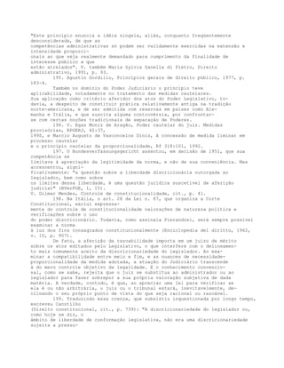 "Este princípio enuncia a idéia singela, aliás, conquanto freqüentemente
desconsiderada, de que as
competências administrativas só podem ser validamente exercidas na extensão e
intensidade proporci-
onais ao que seja realmente demandado para cumprimento da finalidade de
interesse público a que
estão atrelados". V. também Maria Sylvia Zanella di Pietro, Direito
administrativo, 1991, p. 93.
195. Agustin Gordillo, Princípios gerais de direito público, 1977, p.
183-4.
Também no domínio do Poder Judiciário o princípio teve
aplicabilidade, notadamente no tratamento das medidas cautelares.
Sua aplicação como critério aferidor dos atos do Poder Legislativo, to-
davia, a despeito de constituir prática relativamente antiga na tradição
norte-americana, e de ser admitida com reservas em países como Ale-
manha e Itália, e que suscita alguma controvérsia, por confrontar-
se com certas noções tradicionais de separação de Poderes.
196. V. Egas Moniz de Aragão, Poder cautelar do juiz. Medidas
provisórias, RPGERJ, 42:37,
1990, e Marcio Augusto de Vasconcelos Diniz, A concessão de medida liminar em
processo cautelar
e o princípio cautelar da proporcionalidade, Rf 318:101, 1992.
197. O Bundesverfassungsgericht assentou, em decisão de 1951, que sua
competência se
limitava à apreciação da legitimidade da norma, e não de sua conveniência. Mas
acrescentou, signi-
ficativamente: "a questão sobre a liberdade discricionária outorgada ao
legislador, bem como sobre
os limites dessa liberdade, é uma questão jurídica suscetível de aferição
judicial" (BVerFGE, 1, 15).
V. Gilmar Mendes, Controle de constitucionalidade, cit., p. 41.
198. Na Itália, o art. 28 da Lei n. 87, que organiza a Corte
Constitucional, exclui expressa-
mente do controle de constitucionalidade valorações de natureza política e
verificações sobre o uso
do poder discricionário. Todavia, como assinala Pierandrei, será sempre possível
examinar a norma
à luz dos fins consagrados constitucionalmente (Enciclopedia del diritto, 1962,
v. 10, p. 907).
De fato, a aferição da razoabilidade importa em um juízo de mérito
sobre os atos editados pelo Legislativo, o que interfere com o delineamen-
to mais comumente aceito da discricionariedade do legislador. Ao exa-
minar a compatibilidade entre meio e fim, e as nuances de necessidade-
proporcionalidade da medida adotada, a atuação do Judiciário transcende
à do mero controle objetivo da legalidade. E o conhecimento convencio-
nal, como se sabe, rejeita que o juiz se substitua ao administrador ou ao
legislador para fazer sobrepor a sua própria valoração subjetiva de dada
matéria. A verdade, contudo, é que, ao apreciar uma lei para verificar se
ela é ou não arbitrária, o juiz ou o tribunal estará, inevitavelmente, de-
clinando o seu próprio ponto de vista do que seja racional ou razoável.
199. Traduzindo essa crença, que subsistiu inquestionada por longo tempo,
escreveu Canotilho
(Direito constitucional, cit., p. 739): "A discricionariedade do legislador ou,
como hoje se diz, o
âmbito de liberdade de conformação legislativa, não era uma discricionariedade
sujeita a pressu-
 
