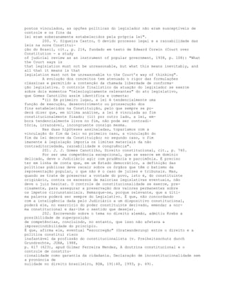 postos vinculados, as opções políticas do legislador não eram susceptíveis de
controle e os fins da
lei eram soberanamente estabelecidos pela própria lei".
200. V. Siqueira Castro, O devido processo legal e a razoabilidade das
leis na nova Constitui-
ção do Brasil, cit., p. 216, fundado em texto de Edward Corwin (Court over
Constitution - a study
of judicial review as an instrument of popular government, 1938, p. 108): "What
the Court says is
that legislation must not be unreasonable, but what this means inevitably, and
all that it means is that
legislation must not be unreasonable to the Court’s way of thinking".
A evolução dos conceitos tem atenuado o rigor das formulações
clássicas e permitido a contenção da chamada liberdade de conforma-
ção legislativa. O controle finalístico da atuação do legislador se exerce
sobre dois momentos "teleologicamente relevantes" do ato legislativo,
que Gomes Canotilho assim identifica e comenta:
"(i) Em primeiro lugar, a lei é tendencialmente uma
função de execução, desenvolvimento ou prossecução dos
fins estabelecidos na Constituição, pelo que sempre se po-
derá dizer que, em última análise, a lei é vinculada ao fim
constitucionalmente fixado; (ii) por outro lado, a lei, em-
bora tendencialmente livre no fim, não pode ser contradi-
tória, irrazoável, incongruente consigo mesma.
Nas duas hipóteses assinaladas, toparíamos com a
vinculação do fim da lei: no primeiro caso, a vinculação do
fim da lei decorre da Constituição; no segundo caso, o fim
imanente à legislação imporia os limites materiais da não
contraditoriedade, razoabilidade e congruência".
201. J. J. Gomes Canotilho, Direito constitucional, cit., p. 740.
Por ser uma competência excepcional, que se exerce em domínio
delicado, deve o Judiciário agir com prudência e parcimônia. É preciso
ter em linha de conta que, em um Estado democrático, a definição das
políticas públicas deve recair sobre os órgãos que têm o batismo da
representação popular, o que não é o caso de juízes e tribunais. Mas,
quando se trate de preservar a vontade do povo, isto é, do constituinte
originário, contra os excessos de maiorias legislativas eventuais, não
deve o juiz hesitar. O controle de constitucionalidade se exerce, pre-
cisamente, para assegurar a preservação dos valores permanentes sobre
os ímpetos circunstanciais. Remarque-se, porque relevante, que a últi-
ma palavra poderá ser sempre do Legislativo. É que, não concordando
com a inteligência dada pelo Judiciário a um dispositivo constitucional,
poderá ele, no exercício do poder constituinte derivado, emendar a nor-
ma constitucional e dar-lhe o sentido que desejar.
202. Escrevendo sobre o tema no direito alemão, admitiu Krebs a
possibilidade de superposição
de competências, concluindo, no entanto, que isso não afetava a
imprescindibilidade do princípio.
É que, afirma ele, eventual "escorregão" (Gratwanderung) entre o direito e a
política constitui risco
inafastável da profissão do constitucionalista (v. Freiheitsschutz durch
Grundrechte, JURA, 1988,
p. 617 (623), apud Gilmar Ferreira Mendes, A doutrina constitucional e o
controle de constitu-
cionalidade como garantia da cidadania. Declaração de inconstitucionalidade sem
a pronúncia de
nulidade no direito brasileiro, RDA, 191:40, 1993, p. 49).
 