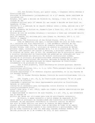 203. Nos Estados Unidos, por quatro vezes, o Congresso editou emendas à
Constituição por
discordar do entendimento jurisprudencial: a) a 11ª emenda, dando imunidade de
jurisdição aos
Estados, veio após a decisão em Chisholm vs. Georgia, 2 Dall 419 (1793); b) a
criação de uma
cidadania nacional pela 14ª emenda foi uma reação à decisão em Dred Scott vs.
Sandford, 19 How.
393(1857); c) a admissão de um imposto federal sobre a renda, advinda com a 16ª
emenda, deveu-
se ao julgamento de Pollock vs. Farmer’s Loan & Trust Co., 157 U. S. 429 (1895);
d) a extensão do
direito de voto em eleições estaduais e nacionais a todos que contassem dezoito
anos, introduzida
pela 26ª emenda, foi motivada pelo caso Oregon vs. Mitchell, 400 U. S. 112
(1970). V. Edward
Conrad Smith, The Constitution of the United States, 1979, p. 16 e s.
Como se demonstrou até aqui, a razoabilidade dos atos do Poder Públi-
co - inclusive dos atos legislativos -, como parâmetro aferidor de sua
constitucionalidade, tem sido aceita em inúmeros sistemas jurídicos. Nos
Estados Unidos, como visto, o princípio se assenta na cláusula do devido
processo legal, constante das emendas de n. 5 e 14 à Constituição. Na Ar-
gentina, como assinala com orgulho a doutrina, o princípio remonta ao tex-
to original da Carta, que, no art. 28, estabelecia que os princípios, garantias
e direitos reconhecidos na Constituição não poderiam ser alterados por leis
que regulamentassem seu exercício. No direito constitucional alemão,
atribui-se ao princípio da proporcionalidade (Verhältnismässigkeit) quali-
dade de norma constitucional não escrita, derivada do Estado de direito.
Em Portugal, ele vem materializado em regras expressas da Constituição,
notadamente a da proibição do excesso.
204. A este propósito, assim manifestou-se Linares Quintana (Derecho
constitucional y
instituciones políticas, cit., v. 1, p. 123): "Este precepto básico es propio de
nuestra Constitución, no
teniendo equivalente ni en términos siquiera aproximados, en la Ley Suprema de
los Estados Unidos".
205. V. Gilmar Ferreira Mendes, Controle de constitucionalidade, cit., p.
43.
206. Dispõe o art. 18, 2, da Constituição portuguesa: "A lei só pode
restringir os direitos,
liberdades e garantias nos casos expressamente previstos na Constituição,
devendo as restrições
limitar-se ao necessário para salvaguardar outros direitos ou interesses
constitucionalmente prote-
gidos". Além dele, o art. 266,2, impõe aos órgãos e agentes administrativos que
atuem com justiça
e imparcialidade no exercício de suas funções, e o art. 272, 2, que estabelece
que as medidas de
polícia não devem ser utilizadas para além do estritamente necessario.
No Brasil, o apego excessivo a certos dogmas da separação de Po-
deres impôs ao princípio da razoabilidade uma trajetória relativamente
acanhada. Há uma renitente resistência ao controle judicial do mérito
dos atos do Poder Público, aos quais se reserva um amplo espaço de
atuação autônoma, discricionária, onde as decisões do órgão ou do agente
público são insindicáveis quanto à sua conveniência e oportunidade. Exem-
plo da visão clássica do tema foi dado pelo Supremo Tribunal Federal, em
decisão proferida em 13 de novembro de 1970, na qual assentou:
 