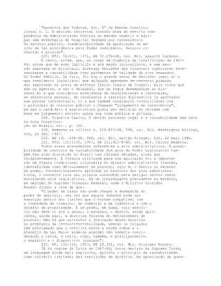 "Harmonia dos Poderes. Art. 6º da Emenda Constitu-
cional n. 1. A decisão recorrida invadiu área de estrita com-
petência da Administração Pública ao mandar reabrir e equi-
par uma enfermaria de hospital fechada por conveniência
do serviço público. Inadmissibilidade da apreciação do mé-
rito de tal providência pelo Poder Judiciário. Recurso co-
nhecido e provido".
207. RTJ, 56:811, 1971, RE 70.278-GB, rel. Min. Adaucto Cardoso.
É certo, porém, que, ao longo da vigência da Constituição de 1967-
69, ainda que de modo implícito e até mesmo inconsciente, e sem men-
ção expressa ao princípio, diversas decisões dos tribunais superiores reve-
renciaram a razoabilidade como parâmetro de validade de atos emanados
do Poder Público. De fato, foi ela o grande vetor de decisões como: a) a
que considerou inaceitável que delegado aprovado em concurso pudesse
ser reprovado na prova de esforço físico (teste de Cooper), haja vista que
são os agentes, e não o delegado, que de regra desempenham as mis-
sões; b) a que considerou ensejadora de discriminação a reprovação,
em entrevista pessoal, de candidatos à carreira diplomática já aprovados
nas provas intelectuais; c) a que também considerou inconciliável com
o princípio do concurso público o chamado "julgamento de consciência",
em que o candidato à magistratura podia ser excluído do certame com
base em julgamento secreto sobre sua vida pública e privada.
208. Siqueira Castro, O devido processo legal e a razoabilidade das leis
na nova Constitui-
ção do Brasil, cit., p. 192.
209. Remessa ex officio n. 110.873-DF, TFR, rel. Min. Washington Bolivar,
DJU, 26 fev. 1987.
210. MS 101 .898-DF, TFR, rel. Min. Leitão Krieger, DJU, 22 maio 1986.
211. RTJ, 122:1130, 1987, RE 111.411-8-RJ, rel. Min. Carlos Madeira.
Todos esses precedentes referem-se a atos administrativos. A possi-
bilidade de controle de razoabilidade dos atos do Poder Legislativo tam-
bém tem sido discutida no Brasil nas últimas décadas, ainda que
incipientemente. A fórmula utilizada para sua aplicação foi a importa-
ção de figura tradicional originária do direito administrativo francês,
identificada como détournement de pouvoir, isto é, o desvio ou excesso
de poder. Convencionalmente aplicada no controle dos atos administra-
tivos, o conceito teve seu alcance estendido para abrigar certos casos
envolvendo atos legislativos. Há um interessante precedente na matéria,
em decisão do Supremo Tribunal Federal, onde o Ministro Orozimbo
Nonato firmou a tese de que:
"O poder de taxar não pode chegar à desmedida do
poder de destruir, uma vez que aquele somente pode ser
exercido dentro dos limites que o tornem compatível com
a liberdade de trabalho, de comércio e de indústria e com o
direito de propriedade. É um poder, em suma, cujo exercí-
cio não deve ir até o abuso, o excesso, o desvio, sendo apli-
cável, ainda aqui, a doutrina fecunda do détournement de
pouvoir. Não há que estranhar a invocação dessa doutrina
ao propósito da inconstitucionalidade, quando os julgados
têm proclamado que o conflito entre a norma comum e o
preceito da Lei Maior pode-se acender não somente consi-
derando a letra, o texto, como, também, e principalmente,
o espírito e o dispositivo invocado".
212. RF, 145:164, 1953, RE 18.331, rel. Min. Orozimbo Nonato.
Já no regime da Carta de 1967-69, outra decisão da Suprema Corte,
em linguagem ainda mais explícita, aplicou o princípio da razoabilidade
como critério limitador das restrições de direitos. Na apreciação de ques-
 