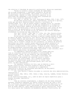 tão relativa à liberdade de exercício profissional, deixou-se assentado:
"Ainda no tocante a essas condições de capacidade,
não as pode estabelecer o legislador ordinário, em seu po-
der de polícia das profissões, sem atender ao critério da
razoabilidade, cabendo ao Poder Judiciário apreciar se as
restrições são adequadas e justificadas pelo interesse pú-
blico, para julgá-las legítimas ou não".
213. Rep. n. 930-DF, rel. Min. Rodrigues Alckmin, DJU, 2 set. 1977.
Em decisões posteriores, embora esporádicas, voltou-se a aplicar,
ainda que sem maior desenvolvimento teórico, o princípio da
razoabilidade. Foi o que se passou quando a Suprema Corte: a) conside-
rou inválida a regra do Estatuto da OAB que estabelecia a incompatibi-
lidade dos magistrados, membros do Ministério Público e de outras ca-
tegorias de servidores para o exercício da advocacia, pelo prazo de dois
anos a contar da aposentadoria ou da disponibilidade; b) considerou
inconstitucional lei do Estado do Rio de Janeiro que elevava despropo-
sitadamente os valores da taxa judiciária.
214. RTJ, 110:937, 1984, Rep. n. 1.054, rel. Min. Moreira Alves.
215. RTJ, 112:34, 1985, Rep. n. 1.077, rel. Min. Moreira Alves.
Um dos poucos autores nacionais a dedicar alguma atenção ao tema
do desvio de poder legislativo, Caio Tácito, menciona decisões do Supre-
mo Tribunal Federal que mantiveram a anulação de leis que consubs-
tanciavam os chamados testamentos políticos. É que, na pior tradição na-
cional, não é incomum a edição de leis estaduais, ao término de governos
derrotados nas urnas, criando cargos públicos em número excessivo ou
concedendo benefícios remuneratórios, comprometendo as finanças pú-
blicas e inviabilizando o novo governo. O abuso do poder legislativo, quan-
do excepcionalmente caracterizado, pelo exame dos motivos, configura
vício especial de inconstitucionalidade. Analisando o caso concreto, afir-
mou o ilustre publicista, em passagem lapidar:
"A competência legislativa para criar cargos públicos
visa ao interesse coletivo de eficiência e continuidade da
administração. Sendo, em sua essência, uma faculdade dis-
cricionária, está, no entanto, vinculada à finalidade, que
lhe é própria, não podendo ser exercida contra a conve-
niência geral da coletividade, com o propósito manifesto
de favorecer determinado grupo político, ou tornar ingo-
vernável o Estado, cuja administração passa, pelo voto po-
pular, às mãos adversárias.
Tal abandono ostensivo do fim a que se destina a atri-
buição constitucional configura autêntico desvio de poder
(détournement de pouvoir), colocando-se a competência
legislativa a serviço de interesses partidários, em detrimento
do legítimo interesse público".
216. Caio Tácito, O desvio de poder no controle dos atos administrativos,
legislativos e
jurisdicionais, RDA, 188:1, 1992. Sobre o tema, veja-se, também, Gilmar Ferreira
Mendes, Contro-
le de constitucionalidade, cit., onde se abre um tópico específico para o
excesso de poder legislativo
(p.38e s.).
Como se constata singelamente, a despeito de não haver merecido
qualquer referência expressa nos Textos Constitucionais de 1946 e 1967-
69, o princípio da razoabilidade foi utilizado, de forma explícita ou im-
plícita, como fundamento para a declaração de inconstitucionalidade de
atos do Poder Público, tanto administrativos quanto legislativos. Duran-
te a maior parte dos trabalhos da Assembléia Nacional Constituinte, de
 
