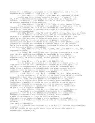 mentos reais a atribuir a carreiras ou cargos específicos, com a ressalva
expressa de sua irredutibilidade (CF, art. 37, XV).
218. RTJ, 145:101, 1993,ADIn 526-DF, rel. Min. Sepúlveda Pertence.
Segundo uma interpretação harmônica dos arts. 7º, XXX, 37, I, e
39, § 2º, da Constituição Federal, pode a lei, desde que o faça de modo
razoável, estabelecer limites mínimo e máximo de idade para ingresso
em funções, empregos e cargos públicos.
219. RDA, 196:103, 1994, RE 174.548-7-AC, rel. Min. Carlos Velloso.
O tema concernente à fixação legal de limite de idade para efeito de
inscrição em concurso público e de preenchimento de cargos públicos
tem sido analisado pela jurisprudência em função e na perspectiva do
critério da razoabilidade.
220. RDA, 199:153, 1995, RO em MS 21 .045-5-DF, rel. Min. Celso de Mello.
É de se deferir liminar em ação direta de inconstitucionalidade com
relação a lei estadual que determina a pesagem de botijões de gás lique-
feito de petróleo entregues ou recebidos para substituição à vista do
consumidor. Além de violação ao princípio de proporcionalidade e
razoabilidade das leis restritivas de direitos, há evidente plausibilidade
jurídica da argüição que aconselha a suspensão cautelar da lei impugna-
da, a fim de evitar danos irreparáveis à economia do setor, no caso de vir
a ser declarada a inconstitucionalidade.
221. RDA, 194:299, 1993, e RTJ, 152:455, 1995, ADIn 855-2-PR, rel. Min.
Sepúlveda Pertence.
O princípio da razoabilidade constitucional é conducente a ter-se
como válida a regência da proibição da importação de pneus usados
via portaria, não sendo de se exigir lei, em sentido formal e material,
especificadora, de forma exaustiva, de bens passíveis, ou não, de im-
portação.
222. DJU, 12 set. 1997, p. 43471, RE 204.020-7-PE.
A norma legal, que concede a servidor inativo vantagem pecuniária
cuja razão de ser se revela absolutamente destituída de causa (gratifica-
ção de férias correspondente a um terço do valor da remuneração men-
sal), ofende o princípio da razoabilidade, que atua, enquanto projeção
caracterizadora da cláusula do substantive due process of law, como
insuperável limitação ao poder normativo do Estado.
223. RDA, 200:242, 1995, ADin 1.158-8-AM, rel. Min. Celso de Mello.
A regra contida no § 1º do art. 100 da Constituição há de ter alcance
perquirido em face não só do princípio da razoabilidade e do objetivo
nela previsto, como também do preceito transitório do art. 33, com o
qual se almejou colocar ponto final no esdrúxulo quadro decorrente da
jurisprudência pretérita à Carta de 1988, no sentido de que os valores
devidos pela Fazenda seriam pagos, até o fim do exercício seguinte,
considerados os precatórios apresentados até 12 de julho, oportunidade
em que é feita a correção respectiva.
224. RTJ, 152:630, 1995, AI 153.493-SP, rel. Min. Marco Aurélio.
A importação e sistematização do princípio da razoabilidade-
proporcionalidade no direito brasileiro projetaram novas luzes sobre o
tratamento doutrinário do princípio da isonomia. Historicamente
e mais rotineiramente utilizado na busca de equipara-
ções salariais ou remuneratórias, o grande mandamento da igualdade
subaproveitado é tradicionalmente tratado como um tema menor, assim pela
doutrina
como pela jurisprudência.
225. A Emenda Constitucional n. 19, de 4-6-1998 (Reforma AdministratiVa),
suprimiu a cláu-
sula de isonomia de vencimentos entre cargos de atribuições iguais ou
assemelhados, constante do
 