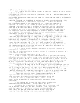 § 1º do art. 39 do texto original.
226. Exceção que confirma a regra é o precioso trabalho de Celso Antônio
Bandeira de Mello,
O conteúdo jurídico do princípio da igualdade, 1993 (a 1ª edição desse texto é
de 1978). Embora
concentrado em aspecto específico do tema, v. também Carlos Roberto de Siqueira
Castro, O prin-
cípio da isonomia e a igualdade da mulher no direito constitucional, 1983.
Reproduzindo o conhecimento convencional, costuma-se afirmar
que a isonomia traduz-se em igualdade na lei - ordem dirigida ao le-
gislador - e perante a lei - ordem dirigida ao aplicador da lei. Em
seguida, é de praxe invocar-se a máxima aristotélica de que o princípio
consiste em "tratar igualmente os iguais e desigualmente os desiguais,
na medida em que eles se desigualam". A beleza filosófica de tal asserto
não contribui, contudo, para desvendar o cerne da questão: saber quem
são os iguais e os desiguais e definir em que circunstâncias é constitu-
cionalmente legítimo o tratamento desigual.
O princípio genérico da igualdade vem capitulado, no direito cons-
titucional positivo brasileiro, como direito individual - "todos são iguais
perante a lei, sem distinção de qualquer natureza" (art. 5º, caput) - e
como objetivo fundamental da República - "promover o bem de todos,
sem preconceitos de origem, raça, sexo, cor, idade e quaisquer outras
formas de discriminação" (art. 3º, IV). Nada obstante o tom peremptó-
rio dos dois preceptivos, de longa data se reconhece que legislar consis-
te, inegavelmente, em discriminar situações e classificar pessoas à luz
dos mais diversificados critérios.
227. V. Celso Antônio Bandeira de Mello, O conteúdo jurídico do
princípio da igualdade,
cit., p. 11; Carlos Roberto de Siqueira Castro, O princípio da isonomia e a
igualdade da mulher no
direito constitucional brasileiro, cit., p. 44.
Aliás, a própria Constituição desequipara as pessoas com base em
múltiplos fatores, que incluem sexo, renda, situação funcional, nacionali-
dade, dentre outros. Assim, ao contrário do que se poderia supor à vista da
literalidade da matriz constitucional da isonomia, o princípio, em muitas
de suas incidências, não apenas não veda o estabelecimento de desigual-
dades jurídicas, como, ao contrário, impõe o tratamento desigual.
Estabelecida a premissa de que é possível distinguir pessoas e situa-
ções para o fim de dar a elas tratamento jurídico diferenciado, cabe determi-
nar os critérios que permitirão identificar as hipóteses em que as
desequiparações são juridicamente toleráveis. Em trabalho escrito em 1985
- antes, portanto, da formal entronização do princípio da proporcionalida-
de -, mas prenunciando a natural evolução da matéria, averbamos:
"Parece-me, contudo, que a compatibilização entre a
regra isonômica (na vertente do tratamento desigual) e ou-
tros interesses prestigiados constitucionalmente exige que
se recorra à idéia de proporcionalidade. Somente assim se
poderá obter um equilíbrio entre diferentes valores a serem
preservados.
Vê-se, assim, que é possível discriminar em prol dos
desfavorecidos economicamente, em detrimento dos mais
abonados. Mas o tratamento desigual há de encontrar limi-
tes de razoabilidade para que seja legítimo. Este limite po-
derá vir expresso ou implícito no texto constitucional, e a
conciliação que se faz necessária exige a utilização de um
conceito flexível, fluido, como o de proporcionalidade".
 
