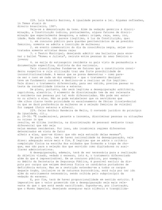 228. Luís Roberto Barroso, A igualdade perante a lei. Algumas reflexões,
in Temas atuais do
direito brasileiro, 1987.
Veja-se a demonstração da tese. Além da vedação genérica à discri-
minação, a Constituição indicou, pontualmente, alguns fatores de discri-
minação que especialmente desaprova, a saber: origem, raça, sexo, cor,
idade. Nada obstante, não parece ilegítimo, à luz da Constituição, que:
1. em concurso público para guardas penitenciários de um presídio
feminino, somente se admita a inscrição de mulheres;
2. em evento comemorativo do dia da consciência negra, sejam con-
tratados somente artistas dessa raça;
3. o Teatro Municipal, desejando admitir uma bailarina para ence-
nar o ballet "Romeu e Julieta", recrute entre pessoas do sexo feminino e
jovens;
4. se exija do estrangeiro residente no país visto de permanência e
documentação específica, distinta da dos nacionais.
Tais classificações fundam-se em fatores que o constituinte consi-
derou suspeitos e cuja utilização traz uma forte possibilidade de
inconstitucionalidade. A menos que se possa demonstrar - como pare-
ce ser o caso em cada um dos exemplos - que o tratamento desigual
teve um fundamento razoável e destinou-se a realizar um fim legítimo.
Vale dizer: o tratamento diferenciado, para ser válido, precisa passar no
teste da razoabilidade interna e externa.
De plano, portanto, não será legítima a desequiparação arbitrária,
caprichosa, aleatória. O elemento de discriminação tem de ser relevante
e residente nas pessoas por tal modo diferenciadas. Não pode ser exter-
no ou alheio a elas. Não se pode estabelecer que os servidores que
têm olhos claros terão prioridade no escalonamento de férias (irrelevância)
ou que se dará preferência às mulheres se a seleção feminina de voleibol
for campeã (fator externo e alheio).
229. Celso Antônio Bandeira de Mello, O conteúdo jurídico do princípio
da igualdade, cit.,
p. 29-30: "É inadmissível, perante a isonomia, discriminar pessoas ou situações
ou coisas (o que
resulta, em última instância, na discriminação de pessoas) mediante traço
diferencial que não seja
nelas mesmas residentes. Por isso, são incabíveis regimes diferentes
determinados em vista de fator
alheio a elas, quer-se dizer: que não seja extraído delas mesmas".
De parte isto, tem de haver racionalidade na desequiparação, vale
dizer: adequação entre meio e fim. É legítimo que se adote o critério
compleição física na escolha dos soldados que formarão a tropa de cho-
que, mas não para a seleção dos que servirão como digitadores ou auxi-
liares administrativos.
A desequiparação, ademais, terá de ser necessária para a realização
do objetivo visado, vedado o excesso, isto é, o tratamento diferenciado
além do que é imprescindível. Em um concurso público, por exemplo,
no âmbito da Secretaria de Segurança Pública, é possível excluir da dis-
puta por cargos que exigem destreza física os candidatos portadores de
deficiência motora. Mas se a restrição estender-se a todos os cargos
daquele órgão, inclusive os de natureza burocrática, será nula por ter ido
além do estritamente necessário, sendo colhida pelo subprincípio da
vedação do excesso.
E, por fim, terá de haver proporcionalidade em sentido estrito. É
imperativo que o valor promovido com a desequiparação seja mais rele-
vante do que o que está sendo sacrificado. Suponha-se, por ilustração,
que o Museu Imperial, desejando assegurar mais silêncio e tranqüilida-
 