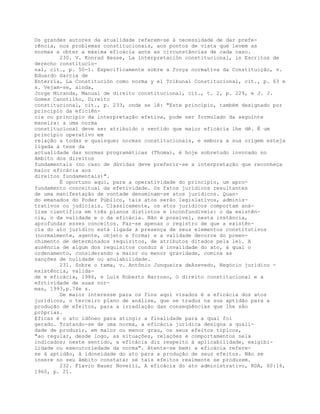 Os grandes autores da atualidade referem-se à necessidade de dar prefe-
rência, nos problemas constitucionais, aos pontos de vista que levem as
normas a obter a máxima eficácia ante as circunstâncias de cada caso.
230. V. Konrad Hesse, La interpretación constitucional, in Escritos de
derecho constitucio-
nal, cit., p. 50-1. Especificamente sobre a força normativa da Constituição, v.
Eduardo García de
Enterría, La Constitución como norma y el Tribunal Constitucional, cit., p. 63 e
s. Vejam-se, ainda,
Jorge Miranda, Manual de direito constitucional, cit., t. 2, p. 229, e J. J.
Gomes Canotilho, Direito
constitucional, cit., p. 233, onde se lê: "Este princípio, também designado por
princípio da eficiên-
cia ou princípio da interpretação efetiva, pode ser formulado da seguinte
maneira: a uma norma
constitucional deve ser atribuído o sentido que maior eficácia lhe dê. É um
princípio operativo em
relação a todas e quaisquer normas constitucionais, e embora a sua origem esteja
ligada à tese da
actualidade das normas programáticas (Thoma), é hoje sobretudo invocado no
âmbito dos direitos
fundamentais (no caso de dúvidas deve preferir-se a interpretação que reconheça
maior eficácia aos
direitos fundamentais)".
É oportuno aqui, para a operatividade do princípio, um apro-
fundamento conceitual da efetividade. Os fatos jurídicos resultantes
de uma manifestação de vontade denominam-se atos jurídicos. Quan-
do emanados do Poder Público, tais atos serão legislativos, adminis-
trativos ou judiciais. Classicamente, os atos jurídicos comportam aná-
lise científica em três planos distintos e inconfundíveis: o da existên-
cia, o da validade e o da eficácia. Não é possível, nesta instância,
aprofundar esses conceitos. Faz-se apenas o registro de que a existên-
cia do ato jurídico está ligada à presença de seus elementos constitutivos
(normalmente, agente, objeto e forma) e a validade decorre do preen-
chimento de determinados requisitos, de atributos ditados pela lei. A
ausência de algum dos requisitos conduz à invalidade do ato, à qual o
ordenamento, considerando a maior ou menor gravidade, comina as
sanções de nulidade ou anulabilidade.
231. Sobre o tema, v. Antônio Junqueira deAzevedo, Negócio jurídico -
existência, valida-
de e eficácia, 1986, e Luís Roberto Barroso, O direito constitucional e a
efrtividade de suas nor-
mas, 1993,p.74e s.
De maior interesse para os fins aqui visados é a eficácia dos atos
jurídicos, o terceiro plano de análise, que se traduz na sua aptidão para a
produção de efeitos, para a irradiação das conseqüências que lhe são
próprias.
Eficaz é o ato idôneo para atingir a finalidade para a qual foi
gerado. Tratando-se de uma norma, a eficácia jurídica designa a quali-
dade de produzir, em maior ou menor grau, os seus efeitos típicos,
"ao regular, desde logo, as situações, relações e comportamentos nela
indicados; neste sentido, a eficácia diz respeito à aplicabilidade, exigibi-
lidade ou executoriedade da norma". Atente-se bem: a eficácia refere-
se à aptidão, à idoneidade do ato para a produção de seus efeitos. Não se
insere no seu âmbito constatar se tais efeitos realmente se produzem.
232. Flavio Bauer Novelli, A eficácia do ato administrativo, RDA, 60:16,
1960, p. 21.
 