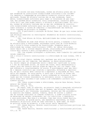 De acordo com essa formulação, normas de eficácia plena são as
que receberam do constituinte normatividade suficiente à sua incidên-
cia imediata e independem de providência normativa ulterior para sua
aplicação. Normas de eficácia contida são as que receberam, igual-
mente, normatividade suficiente para reger os interesses de que cogi-
tam, mas prevêem meios normativos (leis integradoras, conceitos gené-
ricos etc.) que lhes podem reduzir a eficácia e aplicabilidade. Por últi-
mo, normas de eficácia limitada são as que não receberam do constitu-
inte normatividade suficiente para sua aplicação, o qual deixou ao legis-
lador ordinário a tarefa de completar a regulamentação das matérias
nelas traçadas em princípio ou esquema.
243. É pertinente a anotação de Michel Temer de que tais normas melhor
denominar-se-
iam eficácia redutível ou restringível (Elementos de direito constitucional,
1990, p. 27).
244. José Afonso da Silva, Aplicabilidade das normas constitucionais,
cit., p. 254.
Retomando de onde José Afonso da Silva parara, e mudando o foco
da eficácia para a efetividade, escrevemos nossa tese de livre-docência
sob o título A força normativa da Constituição. Elementos para a
efetividade das normas constitucionais (1989). As idéias veiculadas
neste tópico são a síntese daquele estudo, atualizadas pela produção ju-
rídica mais recente e pela jurisprudência dos tribunais.
245. Com algumas alterações e acréscimos, esse trabalho foi publicado em
versão comercial
sob o título O direito constitucional e a efetividade de suas normas, 1991 e
1993.
No nível lógico, nenhuma lei, qualquer que seja sua hierarquia, é
editada para não ser cumprida. Sem embargo, ao menos potencialmen-
te, existe sempre um antagonismo entre o dever-ser tipificado na norma
e o ser da realidade social. Se assim não fosse, seria desnecessária a
regra, pois não haveria sentido algum em impor-se, por via legal, algo
que ordinária e invariavelmente já ocorre. É precisamente aqui que resi-
de o impasse científico que invalida a suposição, difundida e equivoca-
da, de que o direito deve limitar-se a expressar a realidade de fato. Isso
seria sua negação. De outra parte, é certo que o direito se forma com
elementos colhidos na realidade, e seria condenada ao insucesso a legis-
lação que não tivesse ressonância no sentimento social. O equilíbrio
entre esses dois extremos é que conduz a um ordenamento jurídico soci-
almente eficaz.
246. Sobre normatividade e efetividade, veja-se Hans Kelsen, Teoría
general del Estado (ed.
mexicana), 1965, p. 23-4.
De regra, como já referido, um preceito legal é observado voluntaria-
mente. As normas jurídicas têm, por si mesmas, uma eficácia "racional
ou intelectual", por tutelarem, usualmente, valores que têm ascendência
no espírito dos homens. Quando, todavia, deixa de ocorrer a submis-
são da vontade individual ao comando normativo, a ordem jurídica aciona
um mecanismo de sanção, promovendo, por via coercitiva, a obediência
a seus postulados. Mas essa é a exceção. Como bem intuiu André Hauriou,
se não houvesse, em grande parte, uma obediência espontânea, se fosse
necessário um policial atrás de cada indivíduo e, quem sabe, um segun-
do policial atrás do primeiro, a vida social seria impossível.
247. André Hauriou, Derecho constitucional y instituciones políticas (ed.
espanhola), 1971, p. 30.
248. André Hauriou, Derecho constitucional y instituciones políticas,
cit., p. 30.
 