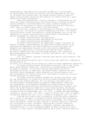 seqüentemente, negligenciava-se sua parte dogmática, a visualização
da Constituição como carta de direitos e de instrumentação de sua tute-
la. No Brasil dos últimos anos, com grande proveito prático, parte do
debate constitucional afastou-se dos domínios da ciência política e apro-
ximou-se do direito processual.
Nesta nova perspectiva, torna-se relevante a determinação do con-
teúdo das normas constitucionais, para delas extrair a posição jurídica
em que investem os jurisdicionados. Por igual, devem-se pesquisar no
ordenamento os mecanismos de tutela e garantia dos direitos constituci-
onais. Esse é o caminho que conduz à sua efetividade.
Ao instituir o Estado, a Constituição (a) organiza o exercício do
poder político, (b) define os direitos fundamentais do povo e (c) estabe-
lece princípios e traça fins públicos a serem alcançados. Por via de con-
seqüência, as normas constitucionais, materialmente consideradas, po-
dem ser agrupadas nas seguintes categorias:
a) normas constitucionais de organização;
b) normas constitucionais definidoras de direitos;
c) normas constitucionais programáticas.
As normas constitucionais de organização traçam a estrutura do
Estado, cuidando, essencialmente, da repartição do poder político e da
definição da competência dos órgãos públicos. Na Carta em vigor, são
exemplos de normas dessa natureza as que instituem as competências
do Executivo, Legislativo e Judiciário, bem como da União, Estados e
Municípios. Embora não seja sua finalidade precípua, tais normas po-
dem eventualmente gerar situações jurídicas individuais, sob a forma de
direito subjetivo.
257. Por exemplo, qualquer indivíduo pode opor-se judicialmente a uma
restrição de direito
imposta pelo Estado em matéria que a Constituição haja deferido à competência
dos Municípios ou
da União, ou à cobrança de um tributo por quem não tenha competência impositiva.
As normas constitucionais definidoras de direitos são as que tipica-
mente geram direitos subjetivos, investindo os jurisdicionados no poder
de exigir do Estado - ou de outro eventual destinatário da norma -
prestações positivas ou negativas, que proporcionem o desfrute dos bens
jurídicos nelas consagrados. Nessa categoria se incluem todas as nor-
mas concernentes aos direitos políticos, individuais, coletivos, sociais e
difusos previstos na Constituição.
As normas constitucionais programáticas veiculam princípios, des-
de logo observáveis, ou traçam fins sociais a serem alcançados pela atua-
ção futura dos poderes públicos. Por sua natureza, não geram para os
jurisdicionados a possibilidade de exigirem comportamentos comissivos,
mas investem-nos na faculdade de demandar dos órgãos estatais que se
abstenham de quaisquer atos que contravenham as diretrizes traçadas. Vale
dizer: não geram direitos subjetivos na sua versão positiva, mas geram-
nos em sua feição negativa. São dessa categoria as regras que preconizam
a função social da propriedade (art. 170, III), a redução das desigualdades
regionais e sociais (art. 170, VII), o apoio à cultura (art. 215), o fomento
às práticas desportivas (art. 217), o incentivo à pesquisa (art. 218) etc.
A ênfase que acima se deu à existência ou não de direito subjetivo
não é casual. É que essa é a situação jurídica individual mais consisten-
te, e que enseja a tutela jurisdicional para sua proteção. Por direito sub-
jetivo entende-se o poder de ação, assente no direito objetivo, e destina-
do à satisfação de certo interesse. Singularizam o direito subjetivo,
distinguindo-o de outras posições, a presença, cumulada, das seguintes
características: a) a ele corresponde sempre um dever jurídico; b) ele é
violável, ou seja, existe a possibilidade de que a parte contrária deixe de
 