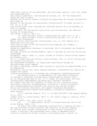 vados têm, a partir de sua publicação, uma autoridade superior à das leis, desde
que respeitadas pela
outra parte signatária". Constituição da Holanda, art. 94: "As disposições
legais em vigor no Reino
deixarão de se aplicar quando colidirem com disposições de tratados obrigatórios
para todas as
pessoas ou com decisões de organizações internacionais". No mesmo sentido é o
art. 15, n. 4, da
nova Constituição russa, aprovada por referendo popular em 12 de dezembro de
1993 (v. Gennady
M. Danilenko, The new Russian Constitution and international law, American
Journal of International
Law, 88:451, 1994, p. 464 e s.).
17. Jacob Dolinger, Direito internacional pri vado, cit., p. 83.
18. Jacob Dolinger, Direito internacional privado, cit., p. 83. V.
também Celso Albuquerque
Mello, Direito constitucional internacional, cit., p. 325: "Quanto ao D.
Comunitário ele tem sido
visto como um ramo do DIP com características próprias, por exemplo, a
supranacionalidade, a
cessão de competências soberanas à comunidade. Ele é considerado uma categoria
especial dentro
da ordem jurídica dos Estados-membros. Esta é a posição da Corte de Justiça das
Comunidades
Européias". Sobre o tema, v., infra, acórdão do Tribunal Constitucional Federal
da Alemanha, nota
46. J. J. Gomes Canotilho (Direito constitucional, 1991, p. 915-6) assinala que
os tratados institutivos
das comunidades européias e as disposições comunitárias dotadas de
aplicabilidade direta impõem-
se sobre a legislação interna, quer com base no princípio da especialidade ou no
da competência
prevalente. Note-se que, nesta segunda hipótese, a prevalência não implica ab-
rogação das normas
internas precedentes ou a invalidade das subseqüentes (Anwendungsvorrang).
Nos Estados Unidos, a jurisprudência, de longa data, considerou
os tratados e convenções internacionais incorporados ao direito inter-
no, na interpretação dada ao art. 6º, 2ª seção, da Constituição. Aos atos
internacionais adequadamente aprovados pelo Congresso reconhece-
se o mesmo nível das leis federais, de forma tal que o posterior preva-
lece sobre o anterior. Paradoxalmente, na prática, o direito internacio-
nal é freqüentemente privilegiado, por força de uma atitude de defe-
rência dos tribunais americanos, que somente consideram derrogados
os atos internacionais quando seja evidente a intenção do Legislativo
nesse sentido.
19. V. Cherokee Tobacco, 78 U. S. (11 Wall)616(1871); The Paquete Habana,
175 U. S.677
(1900); Cook vs. United States, 288 U. S. 102 (1933); Diggs vs. Schultz, 470 F.
2d 461 (D. C.
Circuit) (1972), cert. den., 411 U. S. 931.
20. V. Reestatement (Third) of Foreign Relations Law of the
United States, 1988, § 14.
No Brasil não existe disposição constitucional a respeito do tema, o
que tem suscitado críticas diversas. Não obstante, no que diz respeito
ao conflito entre tratado internacional e norma interna infraconstitu-
cional, a doutrina, como assinalamos pouco atrás, é amplamente majo-
ritária no sentido do monismo jurídico, com primazia para o direito in-
 