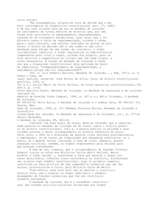 outro estudo:
"Em conseqüência, afigura-se fora de dúvida que a me-
lhor inteligência do dispositivo constitucional (art. 5º, LXXI)
e de seu real alcance está em ver no mandado de injunção
um instrumento de tutela efetiva de direitos que, por não
terem sido suficiente ou adequadamente regulamentados,
careçam de um tratamento excepcional, qual seja: que o Ju-
diciário supra a falta de regulamentação, criando a norma
para o caso concreto, com efeitos limitados às partes do pro-
cesso. O objeto da decisão não é uma ordem ou uma reco-
mendação para edição de uma norma. Ao contrário, o órgão
jurisdicional substitui o órgão legislativo ou administrativo
competentes para criar a regra, criando ele próprio, para os
fins estritos e específicos do litígio que lhe cabe julgar, a
norma necessária. A função do mandado de injunção é fazer
com que a disposição constitucional seja aplicada em favor
do impetrante, "independentemente de regulamentação, e
exatamente porque não foi regulamentada"".
266. V. Luís Roberto Barroso, Mandado de injunção..., RDA, 191:1, p. 4.
Sobre o tema, em
igual sentido, vejam-se: José Afonso da Silva, Curso de direito constitucional
positivo, 1992, p.
391 e s.; Carlos Mário da Silva Velloso, As novas garantias constitucionais, RT,
644:7, p. 13-4;
Celso Agrícola Barbi, Mandado de injunção, in Mandado de segurança e de injunção
(estudos em
memória de Ronaldo Cunha Campos), 1990, p. 387 e s.; Hélio Tornaghi, O mandado
de injunção,
RF 306:85-6; Célio Borja, O mandado de injunção e o habeas data, RF 306:43; Ivo
Dantas, Man-
dado de injunção, 1989, p. 97; Adhemar Ferreira Maciel, Mandado de injunção e
inconstitu-
cionalidade por omissão, in Mandado de segurança e de injunção, cit., p. 377-8;
Sérgio Bermudes,
O mandado de injunção, RT, 642:24.
Coerente com esse ponto de vista, deve-se entender que a legitimi-
dade passiva no mandado de injunção há de recair sobre o sujeito passi-
vo do direito constitucional, isto é, a pessoa pública ou privada à qual
incumbe prestar o dever correspondente ao direito subjetivo do autor.
Será, pois, o INSS se a prestação em questão tiver natureza previdenciária;
o empregador, se se tratar de indenização por despedida arbitrária; ou o
banco, se o pedido versar limitação à taxa de juros. Ademais, parece
adequado notificar, também, os órgãos responsáveis pela omissão para
que prestem informações.
É bem de ver, todavia, que a jurisprudência do Supremo Tribunal
Federal contra os votos dos Ministros Carlos Mário Velloso, Marco
Aurélio e Ilmar Galvão -, rejeitando a tese que mereceu o quase con-
senso doutrinário, ofereceu clara resistência ao instituto, minimizando
seu alcance como remédio constitucional. Logo no primeiro momento,
resistindo ao ônus político de uma competência normativa que não de-
sejava, pronunciou-se a Corte, pelo Ministro Celso de Mello:
"Com efeito, esse novo writ não se destina a constituir
direito novo, nem a ensejar ao Poder Judiciário o anômalo
desempenho de funções normativas que lhe são institucio-
nalmente estranhas.
O mandado de injunção não é o sucedâneo constituci-
onal das funções político-jurídicas atribuidas aos órgãos
 