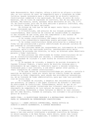 dade desnecessária. Mais simples, célere e prática se afigura a atribui-
ção, ao juiz natural do caso, da competência para a integração da ordem
jurídica, quando necessária para a efetivação de um direito subjetivo
constitucional submetido à sua apreciação. No fundo, do ponto de vista
material, não se trata de supressão do instituto, mas de sua ampliação e
difusão. Não haveria, assim, qualquer óbice decorrente do art. 60, § 4º,
IV, da Constituição, pois não se está abolindo a garantia individual, mas,
ao contrário, dando-lhe maior aplicação.
Em síntese de tudo que se vem de expor neste tópico, é possível
deixar consignado que:
1) A Constituição, sem prejuízo de sua vocação prospectiva e
transformadora, deve conter-se em limites de razoabilidade no regramen-
to das relações de que cuida, para não comprometer o seu caráter de
instrumento normativo da realidade social.
2) As normas constitucionais têm sempre eficácia jurídica, são im-
perativas e sua inobservância espontânea enseja aplicação coativa.
3) As normas constitucionais devem estruturar-se e ordenar-se de
forma tal que possibilitem a pronta identificação da posição jurídica em
que investem os jurisdicionados.
4) Tais posições devem ser resguardadas por instrumentos de tutela
adequados, aptos à sua realização prática, representados pelos meios
processuais de proteção dos direitos, ou seja, as diversas ações dedutíveis
perante o Poder Judiciário.
5) Para procurar dar efetividade às normas constitucionais em ca-
sos de inconstitucionalidade por omissão, o ordenamento brasileiro
prevê o mandado de injunção e a ação direta de inconstitucionalidade
por omissão.
6) No mandado de injunção, a despeito de posição divergente do
Supremo Tribunal Federal, a maior parte da doutrina converge para o
entendimento de que compete ao Judiciário suprir a omissão normativa,
formulando para o caso concreto, e com efeito apenas inter partes, a
regra integrativa do comando constitucional.
7) Na ação direta de inconstitucionalidade por omissão o controle é
exercido em abstrato, tendo por objeto dar-se ciência formal da omissão
normativa ao Poder competente, para adoção das providências necessárias,
ou, em se tratando de órgão administrativo, para que tome tais providên-
cias em trinta dias.
8) O mandado de injunção, a despeito das resistências poderosas
que enfrentou, já cumpriu o seu papel histórico de difundir a ideologia
da efetividade da Constituição. Presentemente, melhor do que um re-
médio sujeito à jurisdição concentrada dos tribunais superiores é o reco-
nhecimento da competência do juiz natural da causa para integrar a
ordem jurídica, formulando a regra faltante no âmbito do caso concreto
que lhe cabe decidir, fundado na analogia, nos costumes e nos princípios
gerais do direito.
PARTE FINAL - A OBJETIVIDADE DESEJADA E A NEUTRALIDADE IMPOSSÍVEL: O
PAPEL DO INTÉRPRETE NA INTERPRETAÇÃO CONSTITUCIONAL
Capítulo 1 - SABER JURÍDICO CONVENCIONAL, TEORIA CRÍTICA DO
DIREITO E DIREITO ALTERNATIVO. A SINTESE NECESSÁRIA
1. Introdução
O conhecimento jurídico tradicional, que se abebera nas fontes ro-
manas e tem como pontos culminantes a produção científica de Savigny,
no século passado, e de Hans Kelsen, neste século, exibe como traços
marcantes o formalismo e o dogmatismo. O elemento básico na idéia de
 
