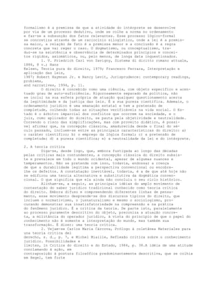 formalismo é a premissa de que a atividade do intérprete se desenvolve
por via de um processo dedutivo, onde se colhe a norma no ordenamento
e faz-se a subsunção dos fatos relevantes. Esse processo lógico-formal
se concretiza através de um raciocínio silogístico, onde a lei é a premis-
sa maior, a relação de fato é a premissa menor e a conclusão é a regra
concreta que vai reger o caso. O dogmatismo, ou conceptualismo, tra-
duz-se na existência e observância de determinados princípios e concei-
tos rígidos, axiomáticos, ou, pelo menos, de longa data inquestionados.
1. V. Friedrich Carl von Savigny, Sistema di diritto romano attuale,
1886, 8 v.; Hans
Kelsen, Teoria pura do direito, 1979; Francesco Ferrara, Interpretação e
aplicação das leis,
1987; Robert Haymnan Jr. e Nancy Levit, Jurisprudence: contemporary readings,
problems,
and narratives, 1994, p. 11.
O direito é concebido como uma ciência, com objeto específico e acen-
tuado grau de auto-suficiência. Rigorosamente separado da política, não
se inclui na sua esfera própria de atuação qualquer questionamento acerca
da legitimidade e da justiça das leis. É a sua pureza científica. Ademais, o
ordenamento jurídico é uma emanação estatal e tem a pretensão de
completude, colhendo todas as situações verificáveis na vida social. O Es-
tado é o árbitro imparcial dos conflitos que ocorrem na sociedade, e o
juiz, como aplicador do direito, se pauta pela objetividade e neutralidade.
Correndo o risco das simplificações, mas com proveito didático, é possí-
vel afirmar que, na concepção clássica, amadurecida desde o final do sé-
culo passado, incluem-se entre as principais características do direito: a)
o caráter científico; b) o emprego da lógica formal; c) a pretensão de
completude; d) a pureza científica; e) a neutralidade da lei e do intérprete.
2. A teoria crítica
Diga-se, desde logo, que, embora fustigada ao longo das décadas
pelas críticas mais contundentes, a concepção clássica do direito subsis-
te e prevalece em todo o mundo ocidental, apesar de algumas nuances e
temperamentos. Não se pretende com isso, todavia, endossar a crença
de que a durabilidade legitima a perspectiva convencional ou encobre-
lhe os defeitos. A constatação inevitável, todavia, é a de que até hoje não
se edificou uma teoria alternativa e substitutiva da dogmática conven-
cional. O que significa que ela ainda não concluiu o seu ciclo histórico.
Alinham-se, a seguir, as principais idéias do amplo movimento de
contestação do saber jurídico tradicional conhecido como teoria crítica
do direito. Embora difuso e compreendendo diferentes linhas de pensa-
mento, esse movimento desprende-se dos discursos típicos do direito, que
incluem o normativismo, o jusnaturalismo e mesmo o sociologismo, pro-
curando demonstrar sua insatisfatoriedade na compreensão e na prática
do fenômeno jurídico. É a crítica da teoria. De parte isto, paralelamente
ao processo puramente descritivo do objeto, preconiza a atuação concre-
ta, a militância do operador jurídico, à vista do princípio de que o papel do
conhecimento não é somente a interpretação do mundo, mas também sua
transformação. É dizer: uma teoria crítica.
2. Vejam-se Carlos Maria Cárcova, Prólogo à coletânea Materiales para
una teoría crítica del
derecho, s. d., p. 7, e Michel Miaille, Reflexão critica sobre o conhecimento
jurídico. Possibilidades e
limites, in Crítica do direito e do Estado, 1984, p. 38.A idéia de uma atitude
conclamando à ação, em
contraposição à postura filosófica predominantemente descritiva, que se colhia
em Hegel, tem forte
 