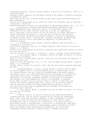 inspiração marxista. Veja-se Leandro Konder, A derrota da dialética, 1988, p. 6:
"Até para poder
conhecer certos aspectos da realidade histórica dos homens, é preciso mergulhar
ativamente no movi-
mento que lhe dá vida. A décima primeira das Teses sobre Feuerbach mostra um
Marx plenamente
cônscio da originalidade do seu ponto de vista: "os filósofos têm se limitado a
interpretar o mundo de
maneiras diversas; trata-se de transformá-lo" (Marx-Engels-Werke, vol. 3, p. 7)".
As doutrinas jurídicas dominantes normalmente deixam de lado o
papel desempenhado pela ideologia, tanto a do legislador quanto a do
intérprete da lei. Esse silêncio nada mais é do que um compromisso
com o status quo. Pois a teoria crítica do direito, ao revés, denuncia a
função ideológica do direito e o fato de que, em nome de uma pretensa
razão científica, encobrem-se relações de poder. O direito é ideológico
na medida em que oculta o sentido das relações estruturais estabelecidas
entre os sujeitos, com a finalidade de reproduzir os mecanismos de
hegemonia social.
3. A propósito desse tópico, escreveu Edmundo Lima de Arruda Jr.,
Introdução à sociologia
jurídica alternativa, 1993, p. 15: "Nosso objetivo não é entrar na crítica a
Kelsen. (...) Muitos
outros já se encarregaram de levantar a questão mais importante quando se refere
ao autor da Teoria
Pura do Direito: o não dito, o silêncio, o vazio, a grande lacuna kelseniana".
4. Luís Alberto Warat, A produção crítica do saber jurídico, in Crítica
do direito e do Estado,
1984, p. 17-8, e Carlos Maria Cárcova, Acerca de las funciones del derecho, in
Materiales para una
teoría crítica del derecho, cit., p. 214. Para um amplo estudo sobre o tema em
geral, v. L. Fernando
Coelho, Teoria crítica do direito, 1991, que tem uma versão resumida publicada
em 1993.
Conseqüentemente, é falsa a crença de que o direito seja um domí-
nio politicamente neutro e cientificamente puro. O normativismo jurídi-
co, escreveu Warat, com sua ilusória sistematização, abstração e gene-
ralização, situa a lei como expressão política que garante e organiza um
jogo igualitário entre os homens, isolando-os do sistema de decisões e
interesses. Os juristas conseguem elaborar um discurso de ocultamento
das funções e do funcionamento do direito na sociedade. A produção
de um saber jurídico crítico procura "rever o conceito tradicional da
ciência do direito, demonstrando como a partir de um discurso organi-
zado em nome da verdade e da objetividade desvirtuam-se os confli-
tos sócio-políticos, que se apresentam como relações individuais har-
monizáveis pelo direito".
5. Luís Alberto Warat, A produção crítica do saber jurídico, in Crítica
do direito e do Estado,
cit., p. 20.
A teoria crítica do direito reveste-se de cunho eminentemente
interdisciplinar. Ela se realiza através de um discurso de interseção,
para o qual concorrem múltiplos saberes: os que o pensamento jurídico
acumulou ao longo dos séculos como próprios e os que vêm de outras
procedências, como a lingüística, a sociologia, a economia política, a
psicologia social, a antropologia, a história e a psicanálise. Numa pers-
pectiva ainda mais filosófica e aprofundada, exibe a influência de filó-
sofos da chamada escola neomarxista de Frankfurt, que inclui Max
Horkheimer, Herbert Marcuse e Theodor Adorno. Também refletiram
 