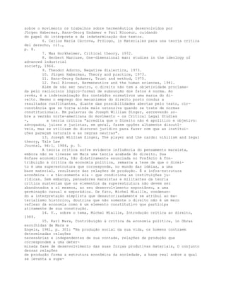 sobre o movimento os trabalhos sobre hermenêutica desenvolvidos por
Jürgen Habermas, Hans-Georg Gadamer e Paul Ricoeur, cuidando
do papel do intérprete e da indeterminação dos textos.
6. Carlos Maria Cárcova, Prólogo, in Materiales para una teoría crítica
del derecho, cit.,
p. 8.
7. Max Horkheimer, Critical theory, 1972.
8. Herbert Marcuse, One-dimensional man: studies in the ideology of
advanced industrial
society, 1964.
9. Theodor Adorno, Negative dialectics, 1973.
10. Jürgen Habermas, Theory and practice, 1973.
11. Hans-Georg Gadamer, Trust and method, 1975.
12. Paul Ricoeur, Hermeneutics and the human sciences, 1981.
Além de não ser neutro, o direito não tem a objetividade proclama-
da pelo raciocínio lógico-formal de subsunção dos fatos à norma. Ao
revés, é a indeterminação dos conteúdos normativos uma marca do di-
reito. Mesmo o emprego dos mecanismos do direito posto conduz a
resultados conflitantes, diante das possibilidades abertas pelo texto, cir-
cunstância que se torna ainda mais ostensiva quando se trate de normas
constitucionais. Em palavras de Joseph William Singer, escrevendo so-
bre a versão norte-americana do movimento - os Critical Legal Studies
-, a teoria crítica "acredita que o Direito não é apolítico e objetivo:
advogados, juízes e juristas, em geral, fazem opções altamente discutí-
veis, mas se utilizam do discurso jurídico para fazer com que as institui-
ções pareçam naturais e as regras neutras".
13. Joseph William Singer, The player and the cards: nihilism and legal
theory, Yale Law
Journal, 94:1, 1984, p. 5.
A teoria crítica sofre evidente influência do pensamento marxista,
embora não se tivesse em Marx uma teoria acabada do direito. Sua
ênfase economicista, tão didaticamente enunciada no Prefácio à Con-
tribuição à crítica da economia política, remarca a tese de que o direi-
to é uma superestrutura que corresponde, no mundo das idéias, a uma
base material, resultante das relações de produção. É a infra-estrutura
econômica - e tão-somente ela - que condiciona as instituições ju-
rídicas. Sem embargo, pensadores marxistas e militantes da teoria
crítica sustentam que os elementos da superestrutura não devem ser
abandonados a si mesmos, ao seu desenvolvimento espontâneo, a uma
germinação casual e esporádica. De fato, Michel Miaille, condenan-
do a interpretação simplista que desautorizadamente se atribui ao ma-
terialismo histórico, doutrina que não somente o direito não é um mero
reflexo da economia como é um elemento constitutivo que participa
ativamente de sua construção.
14. V., sobre o tema, Michel Miaille, Introdução crítica ao direito,
1989.
15. Karl Marx, Contribuição à crítica da economia política, in Obras
escolhidas de Marx e
Engels, 1961, p. 301: "Na produção social da sua vida, os homens contraem
determinadas relações
necessárias e independentes de sua vontade, relações de produção que
correspondem a uma deter-
minada fase de desenvolvimento das suas forças produtivas materiais, O conjunto
dessas relações
de produção forma a estrutura econômica da sociedade, a base real sobre a qual
se levanta a supe-
 