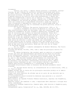 livremente.
Diminui, por certo, o impacto dessas palavras a informação, relevan-
tíssima, de que o método de raciocínio jurídico preconizado pelo autor
do texto levou-o à condenação, por ser não neutra, da decisão dessegre-
gacionista em Brown. De acordo com o raciocínio do Professor Wechsler,
a questão envolvia um conflito entre duas preferências: o desejo dos
negros de freqüentarem a escola com os brancos, e o desejo dos brancos
de freqüentarem a escola sem os negros. Segundo ele, a Suprema Corte
não fundamentou sua escolha em qualquer princípio neutro. Não é acei-
tável que tivesse pura e simplesmente escolhido a opção dos negros. A
tese é arrepiante e emblemática: revela como a neutralidade pode ser
perversa quando estão em jogo os interesses de partes política, social e
economicamente desiguais.
27. Cass R. Sunstein, The partial Constitution, 1993, p. 76.
O primeiro fundamento da teoria de Wechsler é o de que as deci-
sões constitucionais devem ser motivadas. Cabe aos tribunais expor os
autênticos fundamentos de seus julgados e desenvolver claramente cada
fase do raciocínio que conduziu ao resultado produzido. Essas deci-
sões, e sua fundamentação, devem obedecer a princípios, isto é, a cri-
térios que podem ser formulados e postos a prova em um exercício de
dialética, e que não obedecem somente a um desígnio da vontade. Por
fim, esses princípios devem ser neutros, de modo que as decisões te-
nham lastro em análises e razões que desde logo transcendam ao re-
sultado imediato que se alcança. Pode-se dizer que alguém se utiliza
de princípios neutros se estiver disposto a segui-los em outras situa-
ções em que eles sejam aplicáveis, desde que com isso não se chegue
a um resultado absurdo.
28. V., também, o trabalho subseqüente de Herbert Wechsler, The Courts
and the Constitution,
Colorado Law Review, 65:1001, 1965, onde a idéia de princípios neutros foi
reiterada.
As idéias de Wechsler têm razoável apelo ao espírito e é possível
afirmar que elas são desejavelmente aplicáveis em boa parte da ativida-
de de interpretação judicial, inclusive constitucional. Elas não deixam
de ser um tempero necessário a uma perspectiva diametralmente opos-
ta, que é a das decisões fundadas exclusivamente nos resultados. Ne-
nhum juiz, lembra Enrique Alonso García, orgulha-se de não ser capaz
de reconduzir suas decisões a determinados princípios gerais. Embora
possam ocorrer hipóteses em que o juiz primeiro escolhe o resultado e
somente após procura fundamentá-lo, a necessidade de decisões
lastreadas em princípios reduz os excessos das decisões puramente result
oriented.
29. Enrique Alonso García, La interpretación de la Constitución, 1984, p.
37: "Pero al menos
podemos afirmar que la teoría de los principios neutrales produjo en el ámbito
judicial un resultado:
ningún juez está orgulloso de afirmar que es el autor de una decisión que no
obedece a principios.
La jurisprudencia result-oriented ha devenido algo parecido a un insulto".
Singularmente, o Min.
Marco Aurélio, do Supremo Tribunal Federal brasileiro, reproduz com freqüência,
em seus votos, o
seguinte trecho: "Ao examinar a lide, o magistrado deve idealizar a solução mais
justa, considerada
a respectiva formação humanística. Somente após, cabe recorrer à dogmática para,
encontrado o
indispensável apoio, formalizá-la" (e. g., RDA, 188:288, RE 111.787).
 