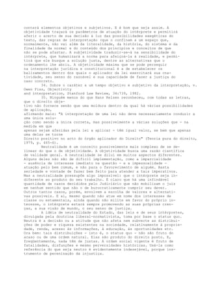 conterá elementos objetivos e subjetivos. E é bom que seja assim. A
objetividade traçará os parâmetros de atuação do intérprete e permitirá
aferir o acerto de sua decisão à luz das possibilidades exegéticas do
texto, das regras de interpretação (que o confinam a um espaço que,
normalmente, não vai além da literalidade, da história, do sistema e da
finalidade da norma) e do conteúdo dos princípios e conceitos de que
não se pode afastar. A subjetividade traduzir-se-á na sensibilidade do
intérprete, que humanizará a norma para afeiçoá-la à realidade, e permi-
tirá que ele busque a solução justa, dentre as alternativas que o
ordenamento lhe abriu. A objetividade máxima que se pode perseguir
na interpretação jurídica e constitucional é a de estabelecer os
balizamentos dentro dos quais o aplicador da lei exercitará sua cna-
tividade, seu senso do razoável e sua capacidade de fazer a justiça do
caso concreto.
34. Sobre o caráter a um tempo objetivo e subjetivo da interpretação, v.
Owen Fiss, Objectivity
and interpretation, Stanford Law Review, 34:739, 1982.
35. Ninguém menos do que Hans Kelsen reconheceu, com todas as letras,
que o direito obje-
tivo não fornece senão que uma moldura dentro da qual há várias possibilidades
de aplicação,
afirmando mais: "A interpretação de uma lei não deve necessariamente conduzir a
uma única solu-
ção como sendo a única correta, mas possivelmente a várias soluções que - na
medida em que
apenas sejam aferidas pela lei a aplicar - têm igual valor, se bem que apenas
uma delas se torne
Direito positivo no acto do órgão aplicador do Direito" (Teoria pura do direito,
1979, p. 465-6).
Neutralidade é um conceito possivelmente mais complexo de se de-
linear do que o de objetividade. A objetividade busca uma razão científica
de validade geral. A neutralidade se dilui em muitos aspectos diferentes.
Alguns deles não são de difícil implementação, como a imparcialidade
- ausência de interesse imediato na questão - e a impessoalidade -
atuação pelo bem comum, e não para o favorecimento de alguém. Basta
seriedade e vontade de fazer bem feito para atender a tais imperativos.
Mas a neutralidade pressupõe algo impossível: que o intérprete seja in-
diferente ao produto do seu trabalho. É claro que há uma infindável
quantidade de casos decididos pelo Judiciário que não mobilizam o juiz
em nenhum sentido que não o de burocraticamente cumprir seu dever.
Outros tantos casos, porém, envolvem a escolha de valores e alternati-
vas possíveis. E aí, mesmo quando não atue em nome dos interesses de
classe ou estamentais, ainda quando não milite em favor do próprio in-
teresse, o intérprete estará sempre promovendo as suas próprias cren-
ças, a sua visão de mundo, o seu senso de justiça.
A idéia de neutralidade do Estado, das leis e de seus intérpretes,
divulgada pela doutrina liberal-normativista, toma por base o status quo.
Neutra é a decisão ou a atitude que não afeta nem subverte as distribui-
ções de poder e riqueza existentes na sociedade, relativamente à proprie-
dade, renda, acesso às informações, à educação, às oportunidades etc.
Ora bem: tais distribuições - isto é, o status quo - não são fruto do
acaso ou de uma ordem natural. Elas são produto do direito posto. E,
freqüentemente, nada têm de justas. A ordem social vigente é fruto de
fatalidades, disfunções e mesmo perversidades históricas. Usá-la como
referência do que seja neutro é evidentemente indesejável, porque ins-
trumento de perenização da injustiça.
 