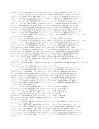 sa dominar o instrumental mínimo do direito, tanto teórico como prático.
Mas só isso é pouco. Não se entende plenamente o mundo jurídico,
expõe Elías Días, se o sistema normativo (ciência do direito) se insula e
afasta da realidade em que nasce e à qual se aplica (sociologia do direito)
e do sistema de legitimidade que o inspira e que deve sempre possibili-
tar e favorecer sua própria crítica racional (filosofia do direito). Não é
possível, assim, uma visão cindida do direito, especialmente no momento
de sua interpretação e aplicação. Aí será necessário ter em conta sua
dimensão social e ética. Remarque-se bem a idéia: uma coisa é o conhe-
cimento jurídico. Outra é a sua contextualização, o que se faz inclusive
através da sociologia e da filosofia. São realmente coisas distintas, que,
todavia, devem ser conjugadas para a boa aplicação do direito posto.
40. Elías Días, Sociología y filosofía del derecho, 1976, p. 54 (apud
Plauto Faraco de Azeve-
do, Crítica à dogmática e hermenêutica jurídica, 1989, p. 36).
Portanto, a interdisciplinariedade, não só com a sociologia e a filoso-
fia, mas com outros ramos do conhecimento científico, é parte importante
de uma análise globalizadora do direito. Releva reiterar a necessária
conscientização do intérprete quanto ao caráter ideológico de sua atua-
ção e de seu questionável papel de assegurador do status quo. Essa
perspectiva crítica - talvez autocrítica - poderá permitir ao juiz que ate-
nue alguns dos efeitos de sua posição no setor hegemônico da sociedade,
permitindo que ele se aproxime da neutralidade. Não a neutralidade da
manutenção da ordem de valores, mas a que tenha como referencial o
ideal de justiça para todos, fundada em pressupostos de igualdade real.
41. V. Plauto Faraco de Azevedo, Crítica à dogmática e hermenêutica
jurídica, cit., p. 12: "O
processo interpretativo pressupõe uma posição previamente assumida em relação ao
direito e à
vida, que nele vai refletir-se inelutavelmente".
O juiz não pode ignorar o ordenamento jurídico. Mas, com base em
princípios constitucionais superiores, poderá paralisar a incidência da
norma no caso concreto, ou buscar-lhe novo sentido, sempre que possa
motivadamente demonstrar sua incompatibilidade com as exigências de
razoabilidade e justiça que estão sempre subjacentes ao ordenamento.
Jamais deverá o magistrado se conformar com a aplicação mecânica da
norma, eximindo-se de sua responsabilidade em nome da lei - não do
direito! -, supondo estar no estrito e estreito cumprimento do dever.
Sem essa percepção mais aguda, estará sujeito à crítica devastadora de
Plauto Faraco de Azevedo:
"Preso a uma camisa de força teorética que o impede
de descer à singularidade dos casos concretos e de sentir o
pulsar da vida que neles se exprime, esse juiz, servo da
legalidade e ignorante da vida, o mais que poderá fazer é
semear a perplexidade social e a descrença na função
que deveria encarnar e que, por essa forma, nega. Negan-
do-a, abre caminho para o desassossego social e a inse-
gurança jurídica".
42. Plauto Faraco de Azevedo, Crítica à dogmática e hermenêutica
jurídica, cit., p. 25.
Cabe, por fim, destacar uma peculiaridade que envolve a Constitui-
ção. O legislador constitucional é invariavelmente mais progressista que
o legislador ordinário. Daí que, em uma perspectiva de avanço social,
devem-se esgotar todas as potencialidades interpretativas do Texto Cons-
titucional, o que inclui a aplicação direta das normas constitucionais no
limite máximo do possível, sem condicioná-las ao legislador infraconsti-
tucional.
 