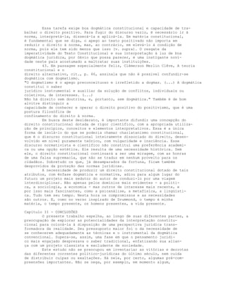 Essa tarefa exige boa dogmática constitucional e capacidade de tra-
balhar o direito positivo. Para fugir do discurso vazio, é necessário ir à
norma, interpretá-la, dissecá-la e aplicá-la. Em matéria constitucional,
é fundamental que se diga, o apego ao texto positivado não importa em
reduzir o direito à norma, mas, ao contrário, em elevá-lo à condição de
norma, pois ele tem sido menos que isso (v. supra). O resgate da
imperatividade do Texto Constitucional e sua interpretação à luz de boa
dogmática jurídica, por óbvio que possa parecer, é uma instigante novi-
dade neste país acostumado a maltratar suas instituições.
43. Em passagem especialmente feliz, Clèmerson Merlin Clêve, A teoria
constitucional e o
direito alternativo, cit., p. 46, assinala que não é possível confundir-se
dogmática com dogmatismo.
"O dogmatismo é o apego preconceituoso e irrefletido a dogmas. (...) A dogmática
constitui o saber
jurídico instrumental e auxiliar da solução de conflitos, individuais ou
coletivos, de interesses. (...)
Não há direito sem doutrina, e, portanto, sem dogmática." Também é de bom
alvitre distinguir a
capacidade de conhecer e operar o direito positivo do positivismo, que é uma
postura filosófica de
confinamento do direito à norma.
Em busca deste desiderato, é importante difundir uma concepção do
direito constitucional dotada de rigor científico, com a apropriada utiliza-
ção de princípios, conceitos e elementos interpretativos. Essa é a única
forma de isolá-lo do que se poderia chamar charlatanismo constitucional,
que é o discurso constitucional inteiramente dissociado do direito, desen-
volvido em nível puramente teórico, com vulgaridade e insciência. Esse
discurso normativista e científico não constitui uma preferência academi-
ca ou uma opção estética. Ele resulta de uma necessidade histórica. Sem
ele, o direito constitucional continuará a ser uma miragem, com as honras
de uma falsa supremacia, que não se traduz em nenhum proveito para os
cidadãos. Sobretudo os que, já desamparados da fortuna, ficam também
desprovidos da proteção das normas jurídicas.
A necessidade de produzir um direito constitucional dotado de tais
atributos, com ênfase dogmática e normativa, adiou para algum lugar do
futuro um projeto mais sedutor do autor de conduzi-lo por uma viagem
interdisciplinar. Não apenas pelos domínios mais evidentes - a políti-
ca, a sociologia, a economia - mas outros de interesse mais recente, e
por isso mais fascinantes, como a psicanálise, a metafísica, a lingüísti-
ca. Tudo tem seu tempo. Nesta hora os compromissos e as necessidades
são outros. E, como no verso inspirado de Drummond, o tempo é minha
matéria, o tempo presente, os homens presentes, a vida presente.
Capítulo II - CONCLUSÕES
O presente trabalho espelha, ao longo de suas diferentes partes, a
preocupação de explorar as potencialidades da interpretação constitu-
cional para colocá-la à disposição de uma perspectiva jurídica trans-
formadora da realidade. Seu pressuposto maior foi o da necessidade de
se conhecerem adequadamente as técnicas e o instrumental da dogmática
convencional. Supera-se, assim, uma fase em que o pensamento jurídi-
co mais engajado desprezava o saber tradicional, enfatizando sua alian-
ça com um projeto classista e excludente de sociedade.
Este estudo não se preocupou em inventariar as vitórias e derrotas
das diferentes correntes político-jurídicas do último século, nem cuida
de distribuir culpas ou exaltações. Há nele, por certo, algumas pré-com-
preensões importantes. Não se nega, por exemplo, em momento algum,
 