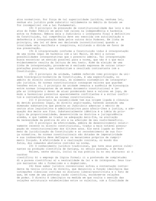 atos normativos. Por força de tal superioridade jurídica, nenhuma lei,
nenhum ato jurídico pode subsistir validamente no âmbito do Estado se
for incompatível com a Lei Fundamental.
18) O princípio da presunção de constitucionalidade das leis e dos
atos do Poder Público em geral tem raízes na independência e harmonia
entre os Poderes. Embora seja o Judiciário o intérprete final e definitivo
da Constituição, tal competência deve ser exercida com autolimitação e
deferência à interpretação dada pelos outros dois Poderes. Em linha de
princípio, uma lei só deve ser declarada inconstitucional quando a
invalidade seja manifesta e inequívoca, militando a dúvida em favor de
sua preservação.
19) A interpretação conforme a Constituição induz à interpretação
de uma norma legal em harmonia com a Lei Maior, em meio a outras
possibilidades interpretativas que o preceito admita. Tal interpretação
busca encontrar um sentido possível para a norma, que não é o que mais
evidentemente resulta da leitura de seu texto. Além da eleição de uma
linha de interpretação, procede-se à exclusão expressa de outras inter-
pretações possíveis, que conduziriam a resultado contrastante com a
Constituição.
20) O princípio da unidade, também referido como princípio da uni-
dade hierárquico-normativa da Constituição, é uma especificação, no
ambito do direito constitucional, do elemento sistemático de interpreta-
ção jurídica. As normas constitucionais consagram valores que guardam
tensões entre si. O princípio da unidade remarca a ausência de hierarquia
entre normas integrantes de um mesmo documento constitucional e im-
põe ao intérprete o dever de atuar ponderando bens e valores em jogo, de
modo a harmonizar preceitos aparentemente conflitantes e a evitar confli-
tos e contradições entre as normas constitucionais.
21) O princípio da razoabilidade tem sua origem ligada à cláusula
do devido processo legal, do direito anglo-saxão, havendo assumido uma
dimensão substantiva que permite ao Judiciário adentrar o mérito de
certos atos legislativos e administrativos para aferir-lhes a justiça, a ade-
quação dos meios aos fins. Substancialmente idêntica é a idéia do prin-
cípio da proporcionalidade, desenvolvida na doutrina e jurisprudência
alemãs, e que também se traduz na adequação meio-fim, na avaliação
da necessidade da prática do ato e na aferição de seu custo-benefício.
22) O princípio da efetividade, embora de desenvolvimento relati-
vamente recente no direito constitucional, traduz a mais notável preocu-
pação do constitucionalismo dos últimos anos. Ele está ligado ao fenô-
meno da juridicização da Constituição e ao reconhecimento de sua for-
ça normativa. As normas constitucionais são dotadas de imperatividade
e sua inobservância deve deflagrar os mecanismos próprios de cumpri-
mento forçado. A efetividade é a realização concreta, no mundo dos
fatos, dos comandos abstratos contidos na norma.
23) O conhecimento jurídico tradicional, que teve seus pontos culmi-
nantes na produção científica de Savigny, no século passado, e de Hans
Kelsen, neste século, inclui na sua prática ou no seu discurso: a) o
caráter
científico; b) o emprego da lógica formal; c) a pretensão de completude;
d) a pureza científica; e) a neutralidade da lei e do intérprete. Seus tra-
ços marcantes são o formalismo e o dogmatismo.
24) Esse saber jurídico convencional sofreu a contestação contun-
dente da teoria crítica do direito, que denunciou a função ideológica das
concepções clássicas contidas no discurso liberal-positivista e o fato de
que, em nome de uma pretensa razão científica, encobrem-se relações
de poder. O direito é ideológico na medida em que oculta o sentido das
relações estruturais estabelecidas entre os sujeitos, com a finalidade de
 