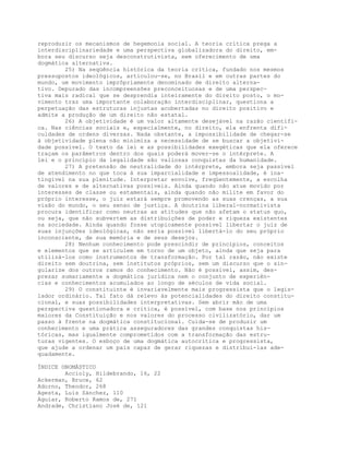 reproduzir os mecanismos de hegemonia social. A teoria crítica prega a
interdisciplinariedade e uma perspectiva globalizadora do direito, em-
bora seu discurso seja desconstrutivista, sem oferecimento de uma
dogmática alternativa.
25) Na seqüência histórica da teoria crítica, fundado nos mesmos
pressupostos ideológicos, articulou-se, no Brasil e em outras partes do
mundo, um movimento imprôpriamente denominado de direito alterna-
tivo. Depurado das incompreensões preconceituosas e de uma perspec-
tiva mais radical que se desprendia inteiramente do direito posto, o mo-
vimento traz uma importante colaboração interdisciplinar, questiona a
perpetuação das estruturas injustas acobertadas no direito positivo e
admite a produção de um direito não estatal.
26) A objetividade é um valor altamente desejável na razão científi-
ca. Nas ciências sociais e, especialmente, no direito, ela enfrenta difi-
culdades de ordens diversas. Nada obstante, a impossibilidade de chegar-se
à objetividade plena não minimiza a necessidade de se buscar a objetivi-
dade possível. O texto da lei e as possibilidades exegéticas que ela oferece
traçam os parâmetros dentro dos quais poderá mover-se o intérprete. A
lei e o princípio da legalidade são valiosas conquistas da humanidade.
27) A pretensão de neutralidade do intérprete, embora seja passível
de atendimento no que toca à sua imparcialidade e impessoalidade, é ina-
tingível na sua plenitude. Interpretar envolve, freqüentemente, a escolha
de valores e de alternativas possíveis. Ainda quando não atue movido por
interesses de classe ou estamentais, ainda quando não milite em favor do
próprio interesse, o juiz estará sempre promovendo as suas crenças, a sua
visão do mundo, o seu senso de justiça. A doutrina liberal-normativista
procura identificar como neutras as atitudes que não afetam o status quo,
ou seja, que não subvertem as distribuições de poder e riqueza existentes
na sociedade. Ainda quando fosse utopicamente possível libertar o juiz de
suas injunções ideológicas, não seria possível libertá-lo do seu próprio
inconsciente, de sua memória e de seus desejos.
28) Nenhum conhecimento pode prescindir de princípios, conceitos
e elementos que se articulem em torno de um objeto, ainda que seja para
utilizá-los como instrumentos de transformação. Por tal razão, não existe
direito sem doutrina, sem institutos próprios, sem um discurso que o sin-
gularize dos outros ramos do conhecimento. Não é possível, assim, des-
prezar sumariamente a dogmática jurídica nem o conjunto de experiên-
cias e conhecimentos acumulados ao longo de séculos de vida social.
29) O constituinte é invariavelmente mais progressista que o legis-
lador ordinário. Tal fato dá relevo às potencialidades do direito constitu-
cional, e suas possibilidades interpretativas. Sem abrir mão de uma
perspectiva questionadora e crítica, é possível, com base nos princípios
maiores da Constituição e nos valores do processo civilizatório, dar um
passo à frente na dogmática constitucional. Cuida-se de produzir um
conhecimento e uma prática asseguradores das grandes conquistas his-
tóricas, mas igualmente comprometidos com a transformação das estru-
turas vigentes. O esboço de uma dogmática autocrítica e progressista,
que ajude a ordenar um país capaz de gerar riquezas e distribuí-las ade-
quadamente.
ÍNDICE ONOMÁSTICO
Accioly, Hildebrando, 16, 22
Ackerman, Bruce, 62
Adorno, Theodor, 268
Agesta, Luis Sánchez, 110
Aguiar, Roberto Ramos de, 271
Andrade, Christiano José de, 121
 