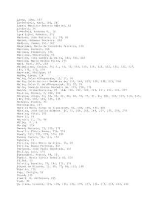 Locke, John, 167
Loewenstein, Karl, 140, 241
Lopes, Maurício Antonio Ribeiro, 62
Louisell, 36
Lowenfeld, Andreas F., 28
Lyra Filho, Roberto, 271
Machado, João Batista, 11, 38, 45
Maciel, Adhemar Ferreira, 250
Madison, James, 161, 162
Magalhães, Maria da Conceição Ferreira, 134
Marcuse, Herbert, 268
Marques, Frederico, 106
Martines, Temistocle, 93
Martins, Ives Gandra da Silva, 182, 183, 202
Martins, Maria Helena Pires, 275
Marx, Karl, 267, 269
Maximiliano, Carlos, 24, 51, 56, 72, 103, 115, 118, 121, 122, 131, 132, 137,
143, 170, 171, 176
Maystadt, Philippe, 37
Meese, Edwin, 114
Mello, Celso Albuquerque, 15, 17, 18
Mello, Celso Antônio Bandeira de, 110, 149, 220, 230, 231, 232, 238
Mello, Celso D. de Albuquerque, 21, 22, 29
Mello, Oswaldo Aranha Bandeira de, 103, 158, 171
Mendes, GilmarFerreira, 87, 164, 180, 182, 183, 219, 221, 222, 223, 227
Miaille, Michel, 5, 266, 269
Miranda, Jorge, 21, 58, 59, 60, 66, 68, 70, 77, 93, 94, 104, 105, 107, 119, 147,
148, 150, 183, 184, 185, 235
Modugno, Franco, 93
Montesquieu, 167
Moreira Neto, Diogo de Figueiredo, 62, 108, 148, 195, 200
Moreira, José Carlos Barbosa, 44, 71, 108, 164, 169, 207, 255, 259, 278
Moreira, Vital, 151
Morelli, 16
Mortati, C., 75, 94
Müller, F., 4
Murphy, 134
Neves, Marcelo, 73, 170, 171
Novelli, Flávio Bauer, 236, 238
Nowak, 167, 172, 173, 174, 209
Nunes, Castro, 74, 111, 170
Nyboyet, 13
Pereira, Caio Mário da Silva, 55, 68
Pereira, Regis Fichtner, 127
Pertence, José Paulo Sepúlveda, 143
Phillip, Loïc, 175
Pierandrei, Franco, 84, 221
Pietro, Maria Sylvia Zanella di, 220
Pillet, 13
Poletti, Ronaldo, 73, 164, 170, 176
Pontes de Miranda, 11, 60, 72, 86, 110, 148
Pontier, 175
Popp, Carlyle, 52
Pound, 215
Powell, H. Jefferson, 115
Pugh, 35
Quintana, Linares, 121, 128, 130, 131, 135, 157, 160, 215, 218, 223, 240
 