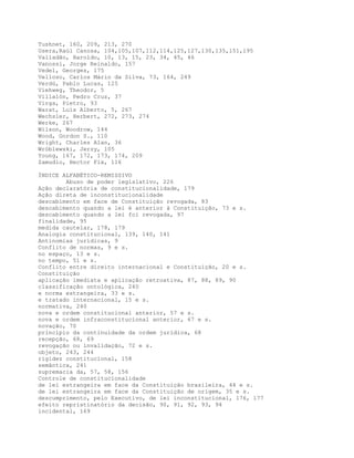 Tushnet, 160, 209, 213, 270
Usera,Raúl Canosa, 104,105,107,112,114,125,127,130,135,151,195
Valladão, Haroldo, 10, 13, 15, 23, 34, 45, 46
Vanossi, Jorge Reinaldo, 157
Vedel, Georges, 175
Velloso, Carlos Mário da Silva, 73, 164, 249
Verdú, Pablo Lucas, 125
Viehweg, Theodor, 5
Villalón, Pedro Cruz, 37
Virga, Pietro, 93
Warat, Luís Alberto, 5, 267
Wechsler, Herbert, 272, 273, 274
Werke, 267
Wilson, Woodrow, 144
Wood, Gordon S., 110
Wright, Charles Alan, 36
Wróblewski, Jerzy, 105
Young, 167, 172, 173, 174, 209
Zamudio, Hector Fix, 116
ÍNDICE ALFABÉTICO-REMISSIVO
Abuso de poder legislativo, 226
Ação declaratória de constitucionalidade, 179
Ação direta de inconstitucionalidade
descabimento em face de Constituição revogada, 83
descabimento quando a lei é anterior à Constituição, 73 e s.
descabimento quando a lei foi revogada, 97
finalidade, 95
medida cautelar, 178, 179
Analogia constitucional, 139, 140, 141
Antinomias jurídicas, 9
Conflito de normas, 9 e s.
no espaço, 13 e s.
no tempo, 51 e s.
Conflito entre direito internacional e Constituição, 20 e s.
Constituição
aplicação imediata e aplicação retroativa, 87, 88, 89, 90
classificação ontológica, 240
e norma estrangeira, 33 e s.
e tratado internacional, 15 e s.
normativa, 240
nova e ordem constitucional anterior, 57 e s.
nova e ordem infraconstitucional anterior, 67 e s.
novação, 70
princípio da continuidade da ordem jurídica, 68
recepção, 68, 69
revogação ou invalidação, 72 e s.
objeto, 243, 244
rigidez constitucional, 158
semântica, 241
supremacia da, 57, 58, 156
Controle de constitucionalidade
de lei estrangeira em face da Constituição brasileira, 44 e s.
de lei estrangeira em face da Constituição de origem, 35 e s.
descumprimento, pelo Executivo, de lei inconstitucional, 176, 177
efeito repristinatório da decisão, 90, 91, 92, 93, 94
incidental, 169
 