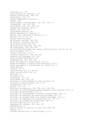 judicial, 117, 118
autolimitação do Judiciário, 170
função jurisdicional, 168, 169
legislativa, 116, 117
método hermenêutico clássico, 4
objeto, 106
objetividade e neutralidade, 114, 115, 272 e s.
sistemática, 134, 135, 136
teleológica, 136, 137, 138, 139
Mandado de injunção, 248 e s.
objeto, 249, 250, 251
legitimação passiva, 250
Método hermenêutico clássico, 4
Método tópico aplicado ao direito, 4, 5
Monismo, 15, 16, 23, 24
Normas constitucionais
de eficácia contida, 238, 239
de eficácia limitada, 238, 239
de eficácia plena, 238, 239
definidoras de direitos, 243, 244
de organização, 109, 243, 244
desconstitucionalização das normas constitucionais, 59, 60, 61, 62
peculiaridades, 107 e s.
caráter político, 111, 112
conteúdo específico, 108, 109, 110
natureza da linguagem, 107, 108
superioridade hierárquica, 107
programáticas, 109, 243, 244
Norma estrangeira e Constituição, 33 e s.
Norma estrangeira e Constituição brasileira, 44 e s.
Norma estrangeira e Constituição de origem, 35 e s.
Ordem pública
interna, 45, 46
internacional, 46, 47, 48, 49
Poder constituinte, 110, 111
derivado, 55
originário, 55
Princípios, 147 e s.
finalidades dos, 152, 153
princípio da continuidade da ordem jurídica, 68
Princípios constitucionais, 147 a 156
fundamentais, 151, 153
gerais, 151, 154
setoriais ou especiais, 151, 152, 154, 155, 156
Princípios de interpretação especificamente constitucional, 147 e s.
princípio da efetividade, 235 e s.
princípio da interpretação conforme a Constituição, 180 e s.
princípio da presunção de constitucionalidade, 167 e s.
princípio da razoabilidade e da proporcionalidade, 209 e s.
princípio da supremacia da Constituição, 67, 156 e s.
princípio da unidade da Constituição, 188 e s.
Retroatividade da lei, 51 a 56
Separação dos Poderes, 167, 168, 169
Sobredireito, 11
Teoria crítica do direito, 5, 266, 267, 268, 269
Tópica, 4, 5
Tratado internacional e Constituição, 15 e s.
 