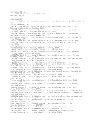 dualismo, 15, 16
inconstitucionalidade do tratado, 21 a 33
monismo, 15,16
BIBLIOGRAFIA
ACCIOLY, Hildebrando. Manual de direito internacional público. 11. ed.
São
Paulo, Saraiva, 1978.
AGESTA, Luis Sánches. Curso de derecho constitucional comparado. 7. ed.
Madrid, Universidad de Madrid, 1988.
ANDRADE, Christiano José de. Os problemas dos métodos da interpretação
jurídica. São Paulo, Revista dos Tribunais, 1992.
ANDRADE, Manuel A. Domingues de. Ensaio sobre a teoria da interpretação
das leis. Coimbra, Arménio Amado Ed., 1987.
ANZILOTTI, Dionisio. Cours de droit international. Trad. Gilbert Gidel. Pa-
ris, Sirey, 1929.
ARAGÃO, Egas Moniz de. Poder cautelar do juiz. Medidas provisórias. Re-
vista de Direito da Procuradoria Geral do Estado do Rio de Janeiro, v.
42, 1990.
ARAUJO, José Antonio Estévez. La Constitución como proceso y la
desobediencia civil. Madrid, Editorial Trotta, 1994.
ARENDT, Hannah. On revolution. London, Ed. Penguin Books, 1987.
ARRUDA JR., Edmundo Lima de. Introdução à sociologia jurídica alternati-
va. São Paulo, Académica, 1993.
ASCENSÃO, José de Oliveira. O direito. Introdução e teoria geral. 7. ed.
Coimbra, Livr. Almedina, 1993.
ATALIBA, Geraldo. Limites à revisão constitucional de 1993. Separata da Re-
vista Trimestral de Direito Público, n. 3, 1993.
República e Constituição. São Paulo, Revista dos Tribunais, 1985.
AZEVEDO, Plauto Faraco de. Crítica à dogmática e hermenêutica jurídica.
Porto Alegre, Sérgio A. Fabris, Editor, 1989.
BACHOFF, Otto. Normas constitucionais inconstitucionais. Trad. José Manu-
el M. Cardoso da Costa. Coimbra, Livr. Almedina, 1994.
BARACHO, José Alfredo de Oliveira. Hermenêutica constitucional. Revista de
Direito Público, v. 59-60, 1981.
Processo constitucional. Rio de Janeiro, Forense, 1984.
Processo e Constituição: o devido processo legal. Belo Horizonte,
UFMG, s. d.
Teoria geral do poder constituinte. Revista Brasileira de Estudos Polí-
ticos, v. 52, 1981.
BARBOSA, Rui. Comentários à Constituição Federal brasileira. São Paulo,
Saraiva, 1934. 6 v.
BARRON, Jerome A. & DIENES, C. Thomas. Constitutional law. 3. ed. St.
Paul, West Publishing Co., 1991.
BARROS, Suzana de Toledo. O princípio da proporcionalidade e o controle de
constitucionalidade das leis restritivas de direitos fundamentais. Brasilia,
Brasíliá Jurídica, 1996.
BARROSO, Luís Roberto. O direito constitucional e a efetividade de suas nor-
mas. 2. ed. Rio de Janeiro, Renovar, 1993.
Direito constitucional brasileiro: o problema da federação. Rio de
Janeiro, Forense, 1982.
Poder Executivo. Lei inconstitucional. Descumprimento. Revista de
Direito Administrativo, v. 181/182, 1990.
Mandado de injunção: o que foi sem nunca ter sido. Uma proposta de
reformulação. Revista Trimestral de Direito Público, v. 17, 1997.
BARTHOLOMEU, Paul C. & MENEZ, Joseph F. Summaries of leading cases
on the Constitution. 12. ed. Adams, Littlefield, 1983.
 