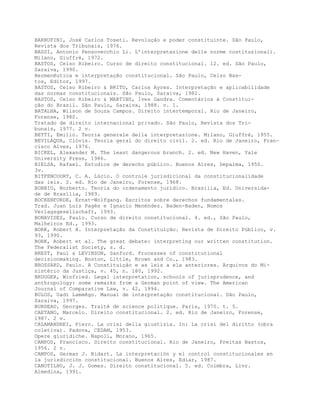 BARRUFINI, José Carlos Toseti. Revolução e poder constituinte. São Paulo,
Revista dos Tribunais, 1976.
BASSI, Antonio Pensovecchio Li. L’interpretazione delle norme costituzionali.
Milano, Giuffrè, 1972.
BASTOS, Celso Ribeiro. Curso de direito constitucional. 12. ed. São Paulo,
Saraiva, 1990.
Hermenêutica e interpretação constitucional. São Paulo, Celso Bas-
tos, Editor, 1997.
BASTOS, Celso Ribeiro & BRITO, Carlos Ayres. Interpretação e aplicabilidade
das normas constitucionais. São Paulo, Saraiva, 1982.
BASTOS, Celso Ribeiro & MARTINS, Ives Gandra. Comentários à Constitui-
ção do Brasil. São Paulo, Saraiva, 1988. v. 1.
BATALHA, Wilson de Souza Campos. Direito intertemporal. Rio de Janeiro,
Forense, 1980.
Tratado de direito internacional privado. São Paulo, Revista dos Tri-
bunais, 1977. 2 v.
BETTI, Emilio. Teoria generale della interpretazione. Milano, Giuffrè, 1955.
BEVILÁQUA, Clóvis. Teoria geral do direito civil. 2. ed. Rio de Janeiro, Fran-
cisco Alves, 1976.
BICKEL, Alexander M. The least dangerous branch. 2. ed. New Haven, Yale
University Press, 1986.
BIELSA, Rafael. Estudios de derecho público. Buenos Aires, Depalma, 1950.
3v.
BITFENCOURT, C. A. Lúcio. O controle jurisdicional da constitucionalidade
das leis. 2. ed. Rio de Janeiro, Forense, 1968.
BOBBIO, Norberto. Teoria do ordenamento jurídico. Brasília, Ed. Universida-
de de Brasília, 1989.
BOCKENFORDE, Ernst-Wolfgang. Escritos sobre derechos fundamentales.
Trad. Juan Luis Pagés e Ignacio Menéndez. Baden-Baden, Nomos
Verlagsgesellschaft, 1993.
BONAVIDES, Paulo. Curso de direito constitucional. 4. ed., São Paulo,
Malheiros Ed., 1993.
BORK, Robert H. Interpretação da Constituição. Revista de Direito Público, v.
93, 1990.
BORK, Robert et al. The great debate: interpreting our written constitution.
The Federalist Society, s. d.
BREST, Paul & LEVINSON, Sanford. Processes of constitutional
decisionmaking. Boston, Little, Brown and Co., 1983.
BROSSARD, Paulo. A Constituição e as leis a ela anteriores. Arquivos do Mi-
nistério da Justiça, v. 45, n. 180, 1992.
BRUGGER, Winfried. Legal interpretation, schools of jurisprudence, and
anthropology: some remarks from a German point of view. The American
Journal of Comparative Law, v. 42, 1994.
BULOS, Uadi Lammêgo. Manual de interpretação constitucional. São Paulo,
Saraiva, 1997.
BURDEAU, Georges. Traité de science politique. Paris, 1970. t. 5.
CAETANO, Marcelo. Direito constitucional. 2. ed. Rio de Janeiro, Forense,
1987. 2 v.
CALAMANDREI, Piero. La crisi della giustizia. In: La crisi del diritto (obra
coletiva). Padova, CEDAM, 1953.
Opere giuridiche. Napoli, Morano, 1965.
CAMPOS, Francisco. Direito constitucional. Rio de Janeiro, Freitas Bastos,
1956. 2 v.
CAMPOS, German J. Bidart. La interpretación y el control constitucionales en
la jurisdicción constitucional. Buenos Aires, Ediar, 1987.
CANOTILHO, J. J. Gomes. Direito constitucional. 5. ed. Coimbra, Livr.
Almedina, 1991.
 