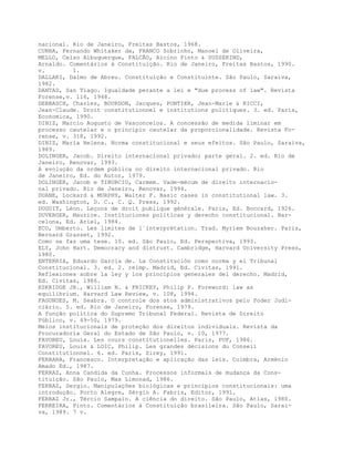 nacional. Rio de Janeiro, Freitas Bastos, 1968.
CUNHA, Fernando Whitaker da, FRANCO Sobrinho, Manoel de Oliveira,
MELLO, Celso Albuquerque, FALCÃO, Alcino Pinto & SUSSEKIND,
Arnaldo. Comentários à Constituição. Rio de Janeiro, Freitas Bastos, 1990.
v. 1.
DALLARI, Dalmo de Abreu. Constituição e Constituinte. São Paulo, Saraiva,
1982.
DANTAS, San Tiago. Igualdade perante a lei e "due process of law". Revista
Forense,v. 116, 1948.
DEBBASCH, Charles, BOURDON, Jacques, PONTIER, Jean-Marie & RICCI,
Jean-Claude. Droit constitutionnel e institutions politiques. 3. ed. Paris,
Economica, 1990.
DINIZ, Marcio Augusto de Vasconcelos. A concessão de medida liminar em
processo cautelar e o princípio cautelar da proporcionalidade. Revista Fo-
rense, v. 318, 1992.
DINIZ, Maria Helena. Norma constitucional e seus efeitos. São Paulo, Saraiva,
1989.
DOLINGER, Jacob. Direito internacional privado; parte geral. 2. ed. Rio de
Janeiro, Renovar, 1993.
A evolução da ordem pública no direito internacional privado. Rio
de Janeiro, Ed. do Autor, 1979.
DOLINGER, Jacob e TIBURCIO, Carmem. Vade-mécum de direito internacio-
nal privado. Rio de Janeiro, Renovar, 1994.
DUANE, Lockard & MURPHY, Walter F. Basic cases in constitutional law. 3.
ed. Washington, D. C., C. Q. Press, 1992.
DUGUIT, Léon. Leçons de droit publique générale. Paris, Ed. Boccard, 1926.
DUVERGER, Maurice. Instituciones políticas y derecho constitucional. Bar-
celona, Ed. Ariel, 1984.
ECO, Umberto. Les limites de l´interprétation. Trad. Myriem Bouzaher. Paris,
Bernard Grasset, 1992.
Como se faz uma tese. 10. ed. São Paulo, Ed. Perspectiva, 1993.
ELY, John Hart. Democracy and distrust. Cambridge, Harvard University Press,
1980.
ENTERRIA, Eduardo García de. La Constitución como norma y el Tribunal
Constitucional. 3. ed. 2. reimp. Madrid, Ed. Civitas, 1991.
Reflexiones sobre la ley y los principios generales del derecho. Madrid,
Ed. Civitas, 1986.
ESKRIDGE JR., William N. & FRICKEY, Philip P. Foreword: law as
equilibrium. Harvard Law Review, v. 108, 1994.
FAGUNDES, M. Seabra. O controle dos atos administrativos pelo Poder Judi-
ciário. 5. ed. Rio de Janeiro, Forense, 1979.
A função política do Supremo Tribunal Federal. Revista de Direito
Público, v. 49-50, 1979.
Meios institucionais de proteção dos direitos individuais. Revista da
Procuradoria Geral do Estado de São Paulo, v. 10, 1977.
FAVOREU, Louis. Les cours constitutionelles. Paris, PUF, 1986.
FAVOREU, Louis & LOIC, Philip. Les grandes décisions du Conseil
Constitutionnel. 6. ed. Paris, Sirey, 1991.
FERRARA, Francesco. Interpretação e aplicação das leis. Coimbra, Arménio
Amado Ed., 1987.
FERRAZ, Anna Candida da Cunha. Processos informais de mudança da Cons-
tituição. São Paulo, Max Limonad, 1986.
FERRAZ, Sergio. Manipulações biológicas e princípios constitucionais: uma
introdução. Porto Alegre, Sérgio A. Fabris, Editor, 1991.
FERRAZ Jr., Tércio Sampaio. A ciência do direito. São Paulo, Atlas, 1980.
FERREIRA, Pinto. Comentários à Constituição brasileira. São Paulo, Sarai-
va, 1989. 7 v.
 