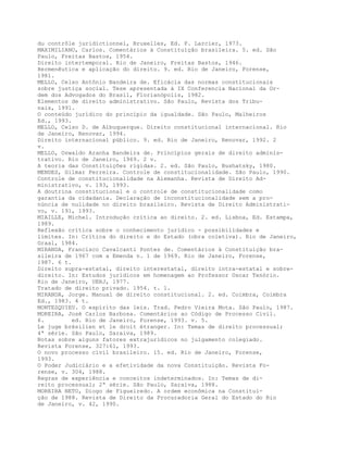 du contrôle juridictionnel, Bruxelles, Ed. F. Larcier, 1973.
MAXIMILIANO, Carlos. Comentários à Constituição brasileira. 5. ed. São
Paulo, Freitas Bastos, 1954.
Direito intertemporal. Rio de Janeiro, Freitas Bastos, 1946.
Hermenêutica e aplicação do direito. 9. ed. Rio de Janeiro, Forense,
1981.
MELLO, Celso Antônio Bandeira de. Eficácia das normas constitucionais
sobre justiça social. Tese apresentada à IX Conferencia Nacional da Or-
dem dos Advogados do Brasil, Florianópolis, 1982.
Elementos de direito administrativo. São Paulo, Revista dos Tribu-
nais, 1991.
O conteúdo jurídico do princípio da igualdade. São Paulo, Malheiros
Ed., 1993.
MELLO, Celso D. de Albuquerque. Direito constitucional internacional. Rio
de Janeiro, Renovar, 1994.
Direito internacional público. 9. ed. Rio de Janeiro, Renovar, 1992. 2
v.
MELLO, Oswaldo Aranha Bandeira de. Princípios gerais de direito adminis-
trativo. Rio de Janeiro, 1969. 2 v.
A teoria das Constituições rígidas. 2. ed. São Paulo, Bushatsky, 1980.
MENDES, Gilmar Ferreira. Controle de constitucionalidade. São Paulo, 1990.
Controle de constitucionalidade na Alemanha. Revista de Direito Ad-
ministrativo, v. 193, 1993.
A doutrina constitucional e o controle de constitucionalidade como
garantia da cidadania. Declaração de inconstitucionalidade sem a pro-
núncia de nulidade no direito brasileiro. Revista de Direito Administrati-
vo, v. 191, 1993.
MIAILLE, Michel. Introdução crítica ao direito. 2. ed. Lisboa, Ed. Estampa,
1989.
Reflexão crítica sobre o conhecimento jurídico - possibilidades e
limites. In: Crítica do direito e do Estado (obra coletiva). Rio de Janeiro,
Graal, 1984.
MIRANDA, Francisco Cavalcanti Pontes de. Comentários à Constituição bra-
sileira de 1967 com a Emenda n. 1 de 1969. Rio de Janeiro, Forense,
1987. 6 t.
Direito supra-estatal, direito interestatal, direito intra-estatal e sobre-
direito. In: Estudos jurídicos em homenagem ao Professor Oscar Tenório.
Rio de Janeiro, UERJ, 1977.
Tratado de direito privado. 1954. t. 1.
MIRANDA, Jorge. Manual de direito constitucional. 2. ed. Coimbra, Coimbra
Ed., 1983. 4 t.
MONTESQUIEU. O espírito das leis. Trad. Pedro Vieira Mota. São Paulo, 1987.
MOREIRA, José Carlos Barbosa. Comentários ao Código de Processo Civil.
6. ed. Rio de Janeiro, Forense, 1993. v. 5.
Le juge brésilien et le droit étranger. In: Temas de direito processual;
4ª série. São Paulo, Saraiva, 1989.
Notas sobre alguns fatores extrajurídicos no julgamento colegiado.
Revista Forense, 327:61, 1993.
O novo processo civil brasileiro. 15. ed. Rio de Janeiro, Forense,
1993.
O Poder Judiciário e a efetividade da nova Constituição. Revista Fo-
rense, v. 304, 1988.
Regras de experiência e conceitos indeterminados. In: Temas de di-
reito processual; 2ª série. São Paulo, Saraiva, 1988.
MOREIRA NETO, Diogo de Figueiredo. A ordem econômica na Constitui-
ção de 1988. Revista de Direito da Procuradoria Geral do Estado do Rio
de Janeiro, v. 42, 1990.
 