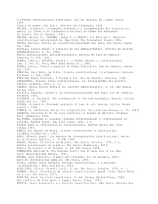 A revisão constitucional brasileira. Rio de Janeiro, Ed. Lumen Juris,
1993.
Teoria do poder. São Paulo, Revista dos Tribunais, 1992.
MULLER, Friedrich. Concepções modernas e a interpretação dos direitos hu-
manos. In: Teses à XV Conferência Nacional da Ordem dos Advogados
do Brasil. Foz do Iguaçu, 1994.
MURPHY, Walter F., FLEMING, James E. & HARRIS, II, William F. American
constitutional interpretation. New York, The Foundation Press, 1986.
NEVES, Marcelo. Teoria da inconstitucionalidade das leis. São Paulo, Sarai-
va, 1988.
NOVELLI, flavio Bauer. A eficácia do ato administrativo. Revista de Direito
Administrativo, v. 60, 1960.
Norma constitucional inconstitucional?. Revista de Direito Adminis-
trativo, v. 199, 1995.
NOWAK, John E., ROTUNDA, Ronald D. & YOUNG, Nelson J. Constitutional
law. 3. ed. St. Paul, West Publishing Co., 1986.
NUNES, Castro. Teoria e prática do Poder Judiciário. Rio de Janeiro, Foren-
se, 1943.
PEREIRA, Caio Mário da Silva. Direito constitucional intertemporal. Revista
Forense, v. 304, 1988.
PEREIRA, Regis Fichtner. A fraude à lei. Rio de Janeiro, Renovar, 1994.
PIERANDREI, Franco. Corte costituzionale. In: Enciclopedia del diritto.
Varese, Giuffrè, 1962. v. 10.
PIETRO, Maria Sylvia Zanella di. Direito administrativo. 3. ed. São Paulo,
Atlas, 1992.
POLETTI, Ronaldo. Controle da constitucionalidade das leis. Rio de Janeiro,
Forense, 1985.
POLINSKY, A. Mitchell. An introduction to law and economics. Boston, Little,
Brown and Co., 1983.
POSNER, Richard A. Economic analysis of law. 4. ed. Boston, Little, Brown
and Co., 1992.
POWELL, H. Jefferson. Rules for originalists. Virginia Law Review, v. 73, 1987.
QUEIROZ, Cristina M. M. Os atos políticos no Estado de direito. Coimbra,
Livr. Almedina, 1990.
QUINTANA, Segundo V. Linares. Derecho constitucional e instituciones po-
líticas. Buenos Aires, Ed. Plus Ultra, 1981. 3 t.
Reglas para la interpretación constitucional. Buenos Aires, Ed. Plus
Ultra, 1987.
RAMOS, Rui Manuel de Moura. Direito internacional e Constituição.
Coimbra, Coimbra Ed., 1980.
REAL, Alberto Ramón. Los métodos de interpretación constitucional. Revis-
ta de Direito Público, v. 53-54, 1980.
REALE, Miguel. Filosofia do direito. São Paulo, Saraiva, 1975. 2 v.
Lições preliminares de direito. São Paulo, Bushatsky, 1973.
Teoria do direito e do Estado. 4. ed. São Paulo, 1984.
RENNQUIST, William H. The Supreme Court: how it was, how it is. New
York, Quill-William Morrow, 1987.
REZEK, José Francisco. Direito dos tratados. Rio de Janeiro, 1984.
Direito internacional público. São Paulo, 1989.
ROCHA, Carmen Lúcia Antunes. Revisão constitucional e plebiscito
(mimeografado). Belo Horizonte, 1993.
RODRIGUES, Silvio. Direito civil. 8. ed. São Paulo, Saraiva, 1978. v. 1.
ROMANO, Santi. Princípios de direito constitucional geral. Trad. Maria Hele-
na Diniz. São Paulo, 1977.
ROUBIER, Paul. Le droit transitoire. 2. ed. Paris, Dalloz/Sirey, 1960.
Les conflits de lois dans le temps. Paris, Sirey, 1933.
RUFFIA, Paolo Biscaretti di. Direito constitucional. São Paulo, Revista dos
 
