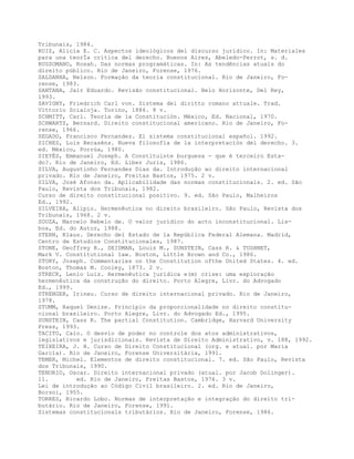 Tribunais, 1984.
RUIZ, Alicia E. C. Aspectos ideológicos del discurso juridico. In: Materiales
para una teorÍa crítica del derecho. Buenos Aires, Abeledo-Perrot, s. d.
RUSSOMANO, Rosah. Das normas programáticas. In: As tendências atuais do
direito público. Rio de Janeiro, Forense, 1976.
SALDANHA, Nelson. Formação da teoria constitucional. Rio de Janeiro, Fo-
rense, 1983.
SANTANA, Jair Eduardo. Revisão constitucional. Belo Horizonte, Del Rey,
1993.
SAVIGNY, Friedrich Carl von. Sistema del diritto romano attuale. Trad.
Vittorio Scialoja. Torino, 1886. 8 v.
SCHMITT, Carl. Teoría de la Constitución. México, Ed. Nacional, 1970.
SCHWARTZ, Bernard. Direito constitucional americano. Rio de Janeiro, Fo-
rense, 1966.
SEGADO, Francisco Fernandez. El sistema constitucional español. 1992.
SICHES, Luis Recaséns. Nueva filosofía de la interpretación del derecho. 3.
ed. México, Porrúa, 1980.
SIEYÈS, Emmanuel Joseph. A Constituinte burguesa - que é terceiro Esta-
do?. Rio de Janeiro, Ed. Liber Juris, 1986.
SILVA, Augustinho Fernandes Dias da. Introdução ao direito internacional
privado. Rio de Janeiro, Freitas Bastos, 1975. 2 v.
SILVA, José Afonso da. Aplicabilidade das normas constitucionais. 2. ed. São
Paulo, Revista dos Tribunais, 1982.
Curso de direito constitucional positivo. 9. ed. São Paulo, Malheiros
Ed., 1992.
SILVEIRA, Alípio. Hermenêutica no direito brasileiro. São Paulo, Revista dos
Tribunais, 1968. 2 v.
SOUZA, Marcelo Rebelo de. O valor jurídico do acto inconstitucional. Lis-
boa, Ed. do Autor, 1988.
STERN, Klaus. Derecho del Estado de la República Federal Alemana. Madrid,
Centro de Estudios Constitucionales, 1987.
STONE, Geoffrey R., SEIDMAN, Louis M., SUNSTEIN, Cass R. & TUSHNET,
Mark V. Constitutional law. Boston, Little Brown and Co., 1986.
STORY, Joseph. Commentaries on the Constitution ofthe United States. 4. ed.
Boston, Thomas M. Cooley, 1873. 2 v.
STRECK, Lenio Luiz. Hermenêutica jurídica e(m) crise: uma exploração
hermenêutica da construção do direito. Porto Alegre, Livr. do Advogado
Ed., 1999.
STRENGER, Irineu. Curso de direito internacional privado. Rio de Janeiro,
1978.
STUMM, Raquel Denize. Princípio da proporcionalidade no direito constitu-
cional brasileiro. Porto Alegre, Livr. do Advogado Ed., 1995.
SUNSTEIN, Cass R. The partial Constitution. Cambridge, Harvard University
Press, 1993.
TACITO, Caio. O desvio de poder no controle dos atos administrativos,
legislativos e jurisdicionais. Revista de Direito Administrativo, v. 188, 1992.
TEIXEIRA, J. H. Curso de Direito Constitucional (org. e atual. por Maria
Garcia). Rio de Janeiro, Forense Universitária, 1991.
TEMER, Michel. Elementos de direito constitucional. 7. ed. São Paulo, Revista
dos Tribunais, 1990.
TENORIO, Oscar. Direito internacional privado (atual. por Jacob Dolinger).
11. ed. Rio de Janeiro, Freitas Bastos, 1976. 3 v.
Lei de introdução ao Código Civil brasileiro. 2. ed. Rio de Janeiro,
Borsoi, 1955.
TORRES, Ricardo Lobo. Normas de interpretação e integração do direito tri-
butário. Rio de Janeiro, Forense, 1991.
Sistemas constitucionais tributários. Rio de Janeiro, Forense, 1986.
 