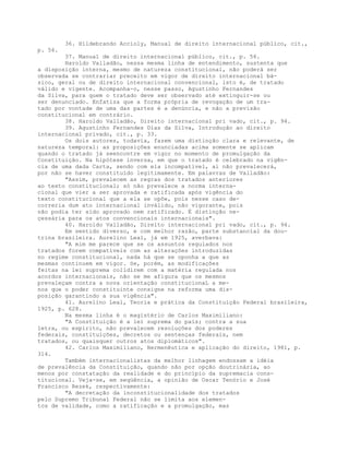 36. Hildebrando Accioly, Manual de direito internacional público, cit.,
p. 56.
37. Manual de direito internacional público, cit., p. 56.
Haroldo Valladão, nessa mesma linha de entendimento, sustenta que
a disposição interna, mesmo de natureza constitucional, não poderá ser
observada se contrariar preceito em vigor de direito internacional bá-
sico, geral ou de direito internacional convencional, isto é, de tratado
válido e vigente. Acompanha-o, nesse passo, Agustinho Fernandes
da Silva, para quem o tratado deve ser observado até extinguir-se ou
ser denunciado. Enfatiza que a forma própria de revogação de um tra-
tado por vontade de uma das partes é a denúncia, e não a previsão
constitucional em contrário.
38. Haroldo Valladão, Direito internacional pri vado, cit., p. 94.
39. Agustinho Fernandes Dias da Silva, Introdução ao direito
internacional privado, cit., p. 33.
Os dois autores, todavia, fazem uma distinção clara e relevante, de
natureza temporal: as proposições enunciadas acima somente se aplicam
quando o tratado já seencontre em vigor no momento de promulgação da
Constituição. Na hipótese inversa, em que o tratado é celebrado na vigên-
cia de uma dada Carta, sendo com ela incompatível, aí não prevalecerá,
por não se haver constituído legitimamente. Em palavras de Valladão:
"Assim, prevalecem as regras dos tratados anteriores
ao texto constitucional; só não prevalece a norma interna-
cional que vier a ser aprovada e ratificada após vigência do
texto constitucional que a ela se opõe, pois nesse caso de-
correria dum ato internacional inválido, não vigorante, pois
não podia ter sido aprovado nem ratificado. É distinção ne-
çessária para os atos convencionais internacionais".
40. Haroldo Valladão, Direito internacional pri vado, cit., p. 94.
Em sentido diverso, e com melhor razão, parte substancial da dou-
trina brasileira. Aurelino Leal, já em 1925, averbava:
"A mim me parece que se os assuntos regulados nos
tratados forem compatíveis com as alterações introduzidas
no regime constitucional, nada há que se oponha a que as
mesmas continuem em vigor. Se, porém, as modificações
feitas na lei suprema colidirem com a matéria regulada nos
acordos internacionais, não se me afigura que os mesmos
prevaleçam contra a nova orientação constitucionaL a me-
nos que o poder constituinte consigne na reforma uma dis-
posição garantindo a sua vigência".
41. Aurelino Leal, Teoria e prática da Constituição Federal brasileira,
1925, p. 628.
Na mesma linha é o magistério de Carlos Maximiliano:
"A Constituição é a lei suprema do país; contra a sua
letra, ou espírito, não prevalecem resoluções dos poderes
federais, constituições, decretos ou sentenças federais, nem
tratados, ou quaisquer outros atos diplomáticos".
42. Carlos Maximiliano, Hermenêutica e aplicação do direito, 1981, p.
314.
Também internacionalistas da melhor linhagem endossam a idéia
de prevalência da Constituição, quando não por opção doutrinária, ao
menos por constatação da realidade e do princípio da supremacia cons-
titucional. Veja-se, em seqüência, a opinião de Oscar Tenório e José
Francisco Rezek, respectivamente:
"A decretação da inconstitucionalidade dos tratados
pelo Supremo Tribunal Federal não se limita aos elemen-
tos de validade, como a ratificação e a promulgação, mas
 