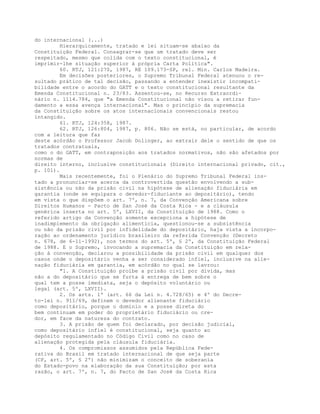 do internacional (...)
Hierarquicamente, tratado e lei situam-se abaixo da
Constituição Federal. Consagrar-se que um tratado deve ser
respeitado, mesmo que colida com o texto constitucional, é
imprimir-lhe situação superior à própria Carta Política".
60. RTJ, 121:270, 1987, RE 109.173-SP, rel. Min. Carlos Madeira.
Em decisões posteriores, o Supremo Tribunal Federal atenuou o re-
sultado prático de tal decisão, passando a entender inexistir incompati-
bilidade entre o acordo do GATT e o texto constitucional resultante da
Emenda Constitucional n. 23/83. Assentou-se, no Recurso Extraordi-
nário n. 1114.784, que "a Emenda Constitucional não visou a retirar fun-
damento a essa avença internacional". Mas o princípio da supremacia
da Constituição sobre os atos internacionais convencionais restou
intangido.
61. RTJ, 124:358, 1987.
62. RTJ, 126:804, 1987, p. 806. Não se está, no particular, de acordo
com a leitura que faz
deste acórdão o Professor Jacob Dolinger, ao extrair dele o sentido de que os
tratados contratuais,
como o do GATT, em contraposição aos tratados normativos, não são afetados por
normas de
direito interno, inclusive constitucionais (Direito internacional privado, cit.,
p. 101).
Mais recentemente, foi o Plenário do Supremo Tribunal Federal ins-
tado a pronunciar-se acerca da controvertida questão envolvendo a sub-
sistência ou não da prisão civil na hipótese de alienação fiduciária em
garantia (onde se equipara o devedor-fiduciante ao depositário), tendo
em vista o que dispõem o art. 7º, n. 7, da Convenção Americana sobre
Direitos Humanos - Pacto de San José da Costa Rica - e a cláusula
genérica inserta no art. 5º, LXVII, da Constituição de 1988. Como o
referido artigo da Convenção somente excepciona a hipótese de
inadimplemento da obrigação alimentícia, questionou-se a subsistência
ou não da prisão civil por infidelidade do depositário, haja vista a incorpo-
ração ao ordenamento jurídico brasileiro da referida Convenção (Decreto
n. 678, de 6-11-1992), nos termos do art. 5º, § 2º, da Constituição Federal
de 1988. E o Supremo, invocando a supremacia da Constituição em rela-
ção à convenção, declarou a possibilidade da prisão civil em qualquer dos
casos onde o depositário venha a ser considerado infiel, inclusive na alie-
nação fiduciária em garantia, em acórdão no qual se lavrou:
"1. A Constituição proíbe a prisão civil por dívida, mas
não a do depositário que se furta à entrega de bem sobre o
qual tem a posse imediata, seja o depósito voluntário ou
legal (art. 5º, LXVII).
2. Os arts. 1º (art. 66 da Lei n. 4.728/65) e 4º do Decre-
to-lei n. 911/69, definem o devedor alienante fiduciário
como depositário, porque o domínio e a posse direta do
bem continuam em poder do proprietário fiduciário ou cre-
dor, em face da natureza do contrato.
3. A prisão de quem foi declarado, por decisão judicial,
como depositário infiel é constitucional, seja quanto ao
depósito regulamentado no Código Civil como no caso de
alienação protegida pela cláusula fiduciária.
4. Os compromissos assumidos pela República Fede-
rativa do Brasil em tratado internacional de que seja parte
(CF, art. 5º, § 2º) não minimizam o conceito de soberania
do Estado-povo na elaboração da sua Constituição; por esta
razão, o art. 7º, n. 7, do Pacto de San José da Costa Rica
 