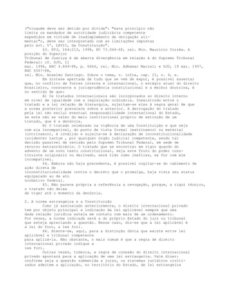 ("ninguém deve ser detido por dívida": "este princípio não
limita os mandados de autoridade judiciária competente
expedidos em virtude de inadimplemento de obrigação ali-
mentar"), deve ser interpretado com as limitações impostas
pelo art. 5º, LXVII, da Constituição".
63. RTJ, 164:213, 1998, HC 73.044-SP, rel. Min. Maurício Corrêa. A
posição do Superior
Tribunal de Justiça é de aberta divergência em relação à do Supremo Tribunal
Federal: cf. DJU, 11
mar. 1996, RHC 4.849-PR, p. 6664, rel. Min. Adhemar Maciel; e DJU, 19 mar. 1997,
RHC 5507-PR,
rel. Min. Anselmo Santiago. Sobre o tema, v. infra, cap. II, n. 4, e.
Em síntese apertada de tudo que se vem de expor, é possível assentar
que, no conflito de fontes interna e internacional, o estágio atual do direito
brasileiro, consoante a jurisprudência constitucional e a melhor doutrina, é
no sentido de que:
A) Os tratados internacionais são incorporados ao direito interno
em nível de igualdade com a legislação ordinária. Inexistindo entre o
tratado e a lei relação de hierarquia, sujeitam-se eles à regra geral de que
a norma posterior prevalece sobre a anterior. A derrogação do tratado
pela lei não exclui eventual responsabilidade internacional do Estado,
se este não se valer do meio institucional próprio de extinção de um
tratado, que é a denúncia.
B) O tratado celebrado na vigência de uma Constituição e que seja
com ela incompatível, do ponto de vista formal (extrínseco) ou material
(intrínseco), é inválido e sujeita-se à declaração de inconstitucionalidade
incidenter tantum , por qualquer órgão judicial competente, sendo tal
decisão passível de revisão pelo Supremo Tribunal Federal, em sede de
recurso extraordinário. O tratado que se encontrar em vigor quando do
advento de um novo texto constitucional, seja este fruto do poder cons-
tituinte originário ou derivado, será tido como ineficaz, se for com ele
incompatível.
64. Embora não haja precedente, é possível cogitar-se do cabimento de
ação direta de
inconstitucionalidade contra o decreto que o promulga, haja vista seu status
equiparado ao de ato
normativo federal.
65. Não parece própria a referência a revogação, porque, a rigor técnico,
o tratado não deixa
de viger até o momento da denúncia.
2. A norma estrangeira e a Constituição
Como já assinalado anteriormente, o direito internacional privado
tem por objeto principal a indicação da lei aplicável sempre que uma
dada relação jurídica esteja em contato com mais de um ordenamento.
Por vezes, a norma indicada será a do próprio Estado do juiz ou tribunal
que esteja apreciando a questão. Nesse caso, diz-se que a lei aplicável é
a lei do foro, a lex fori.
66. Atente-se, aqui, para a distinção óbvia que existe entre lei
aplicável e tribunal competente
para aplicá-la. Não obstante, o mais comum é que a regra de direito
internacional privado indique a
lex fori.
Outras vezes, todavia, a regra de conexão do direito internacional
privado apontará para a aplicação de uma lei estrangeira. Vale dizer:
conforme seja a questão submetida a juízo, os sistemas jurídicos civili-
zados admitem a aplicação, no território do Estado, de lei estrangeira
 