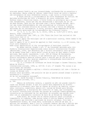 gistrado deverá fazê-lo em sua integralidade, acolhendo-lhe os preceitos e
as remissões. Nessa ordem de idéias, caber-lhe-á levar em conta a legisla-
ção estrangeira em seus diferentes níveis, o que inclui a Constituição.
É nesse sentido a jurisprudência da Corte Permanente de Justiça. Em
decisões proferidas em 1929, a propósito de casos conhecidos como
Serbian Loans e Brazilian Loans, a Corte firmou os princípios que a orien-
tam. Estabeleceu, assim que uma vez determinada a aplicação da lei de
um dado Estado, deve ela ser aplicada como o seria naquele Estado. Apli-
car uma norma diferentemente de como procederiam os tribunais do país
cuja lei foi indicada entraria em colisão com toda a teoria de adequada
aplicação da lei estrangeira. A Corte, portanto, deve empenhar-se em fa-
zer uma justa apreciação da jurisprudência dos tribunais locais.
71. P. C. I. J., Ser. A, n. 20/21, 1929, p. 5,40-7,93 e 120-5, apud
Henkin, Pugh, Schachter e
Smit, International law, 1987, p. 139: "Once the Court has arrived at the
conclusion that it is
necessary to apply the municipal law of a particular country, there seems to be
no doubt that it must
seek to apply it as it would be applied in that country. (...) Of course, the
Court will endeavour to
make ajust appreciation of the jurisprudence of municipal courts".
No mesmo sentido dispõe o art. 2º da Convenção aprovada pela con-
ferência Internacional Especializada sobre direito Internacional Privado
(Montevidéu, 1979), que determina que o direito extrangeiro será aplica-
do da mesma forma que o seria pelos juízes do país do qual emana a regra
aplicada. Bem assim, igualmente, o art. 409 do Código de Bustamante,
que é norma positiva no Brasil, e que determina que na aplicação do
direito estrangeiro deve-se atentar para o sentido que se lhe dá no país
de sua origem. Ou seja: deve-se respeitar a interpretação doutrinária e
jurisprudencial que lá se produz.
72. V. a íntegra da Convenção em Jacob Dolinger e Carmen Tiburcio, Vade-
mécum de direito
internacional privado, 1994, p. 627-30. O art. 2º dispõe: "Os juízes e as
autoridades dos Estados
Partes ficarão obrigados a aplicar o direito estrangeiro tal como o fariam os
juízes do Estado cujo
direito seja aplicável, sem prejuízo de que as partes possam alegar e provar a
existência e o conteú-
do da lei estrangeira invocada".
73. Jacob Dolinger e Carmen Tiburcio, Vade-mécum de direito
internacional privado, cit.,
p. 568.
Embora em diferente cenário, a questão se põe com grande signifi-
cação nos Estados Unidos. É que lá a parte mais expressiva do direito
substantivo é estadual, pelo que as regras de direito de família, suces-
sões, contratos, comerciais, penais etc. variam de Estado para Estado.
Como conseqüência, a disciplina dos conflicts of laws, que corresponde
ao direito internacional privado dos países de tradição romano-germânica,
concentra-se na indicação da lei aplicável às relações que mantêm cone-
xões com os ordenamentos jurídicos de mais de um Estado da Federação.
Além disso, de acordo com as regras próprias sobre jurisdição e
competência lá vigentes, cabe muitas vezes à Justiça Federal solucio-
nar litígios que envolvem a aplicação de direito estadual. Pois bem: a
SupremaCorte firmou, de longa data, orientação no sentido de que, ao
aplicar lei estadual, deve o juiz ou tribunal federal dar-lhe o sentido que
lhe confere o mais alto tribunal do Estado cuja lei está sendo aplicada.
 