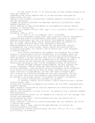 74. Nos termos do art. 3º da Constituição, as duas grandes categorias de
casos que recaem na
competência das cortes federais são: a) os que envolvem a aplicação da
Constituição, das leis
federais e dos tratados internacionais (federal question jurisdiction) e b) os
que têm como partes
cidadãos de Estados diferentes da federação (diversity jurisdiction). Nesta
segunda hipótese, as
cortes federais se vêem rotineiramente na contingência de aplicar direito
estadual. V. Charles Alan
Wright, Law of Federal Courts, 1983, caps. 3 e 4, e Louisell, Hazard Jr. e Tait,
Pleading and
procedure, 1983, p. 16-7.
75. V. Eric R. Co. vs. Tompkins, 304 U. S.64(1938).
Ficou assinalado, linhas atrás, que ao aplicar o direito estrangeiro o
intérprete deve fazê-lo integralmente, observando, inclusive, as regras
próprias de hierarquia das leis e de direito intertemporal vigentes no
país de origem. Dentro dessa lógica, deverá prestigiar, em primeiro lu-
gar, as normas constitucionais, cuja supremacia é princípio
generalizadamente aceito. E, se constatar que uma dada norma inferior
é incompatível com a Constituição, deverá cogitar de pronunciar-lhe a
inconstitucionalidade, nos limites e com os efeitos que o juiz estrangei-
ro poderia fazê-lo.
Se no direito estrangeiro, por exemplo, se considerar que a norma
anterior à Constituição é com ela incompatível, fica revogada, igual tra-
tamento à questão deverá dar-lhe o juiz brasileiro que eventualmente de-
vesse aplicá-la a um caso concreto. Mas, se a lei editada já na vigência de
uma dada Constituição for com ela incompatível, é de indagar-se: pode o
juiz ou tribunal do foro declarar-lhe a inconstitucionalidade perante a
Constituição estrangeira e,por via de conseqüênÇia deixar de aplicá-la?
Haroldo Valladão responde afirmativamente, sem opor qualquer res-
trição. A questão, todavia, exige uma certa qualificação. É que, como
já ficou assentado, o juiz que aplica direito estrangeiro há de interpretá-
lo de acordo com as práticas do país de origem, atentando para a legis-
lação, doutrina e jurisprudência. Ora bem: nem todos os Estados admi-
tem o controle de constitucionalidade das leis pelo Judiciário. Na Fran-
ça e na Suíça, para citar dois exemplos, essa possibilidade não existe.
Ao contrário, nos Estados Unidos e na Alemanha tal exame é corriqueiro.
76. Direito internacional privado, cit.,p.460-1.
77. Note-se, todavia, que na França o Comitê Consultivo para a revisão
constitucional, cons-
tituído pelo Presidente da República por Decreto de 2-12-1992 e presidido pelo
Professor Georges
Vedel, propôs a instituição do controle repressivo de constitucionalidade em
tema de direitos funda-
mentais. Pela proposta, a alínea 12 do art. 62 passaria a ter a seguinte redação:
"Une disposition
déclarée inconstitutionelle sur le fondement de l’article 61-1 est abrogée. Elle
ne peut être appliquée
aux procédures en cours". Veja-se Propositions pour une révision de la
Constitution, 1993. Na
Suíça, inexiste o controle de constitucionalidade das leis federais, mas faz-se
o controle das normas
cantonais. Sobre o tema, vejam-se Philippe Maystadt, Le contrôle de
constitutionnalité en Suisse,
in Actualité du contrôle juridicitionnel des lois, 1973, p. 161 e s., e Pedro
Cruz Villalón, La formación
 