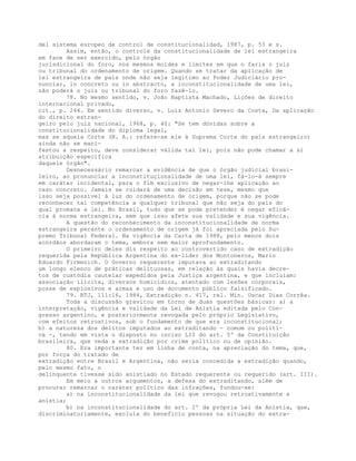 del sistema europeo de control de constitucionalidad, 1987, p. 53 e s.
Assim, então, o controle da constitucionalidade de lei estrangeira
em face de ser exercido, pelo órgão
jurisdicional do foro, nos mesmos moldes e limites em que o faria o juiz
ou tribunal do ordenamento de origem. Quando se tratar da aplicação de
lei estrangeira de país onde não seja legítimo ao Poder Judiciário pro-
nunciar, in concreto ou in abstracto, a inconstitucionalidade de uma lei,
não poderá o juiz ou tribunal do foro fazê-lo.
78. No mesmo sentido, v. João Baptista Machado, Lições de direito
internacional privado,
cit., p. 244. Em sentido diverso, v. Luiz Antonio Severo da Costa, Da aplicação
do direito estran-
geiro pelo juiz nacional, 1968, p. 40: "Se tem dúvidas sobre a
constitucionalidade do diploma legal,
mas se aquela Corte (N. A.: refere-se ele à Suprema Corte do país estrangeiro)
ainda não se mani-
festou a respeito, deve considerar válida tal lei, pois não pode chamar a si
atribuição específica
daquele órgão".
Desnecessário remarcar a evidência de que o órgão judicial brasi-
leiro, ao pronunciar a inconstituçionalidade de uma lei, fá-lo-á sempre
em caráter incidental, para o fim exclusivo de negar-lhe aplicação ao
caso concreto. Jamais se cuidará de uma decisão em tese, mesmo que
isso seja possível à luz do ordenamento de origem, porque não se pode
reconhecer tal competência a qualquer tribunal que não seja do país do
qual promana a lei. No Brasil, tudo que se pode pretender é negar eficá-
cia à norma estrangeira, sem que isso afete sua validade e sua vigência.
A questão do reconhecimento da inconstitucionalidade de norma
estrangeira perante o ordenamento de origem já foi apreciada pelo Su-
premo Tribunal Federal. Na vigência da Carta de 1988, pelo menos dois
acórdãos abordaram o tema, embora sem maior aprofundamento.
O primeiro deles diz respeito ao controvertido caso de extradição
requerida pela República Argentina do ex-líder dos Montoneros, Mario
Eduardo Firmenich. O Governo requerente imputava ao extraditando
um longo elenco de práticas delituosas, em relação às quais havia decre-
tos de custódia cautelar expedidos pela Justiça argentina, e que incluíam:
associação ilícita, diversos homicídios, atentado com lesões corporais,
posse de explosivos e armas e uso de documento público falsificado.
79. RTJ, 111:16, 1984, Extradição n. 417, rel. Min. Oscar Dias Corrêa.
Toda a discussão gravitou em torno de duas questões básicas: a) a
interpretação, vigência e validade da Lei de Anistia editada pelo Con-
gresso argentino, e posteriormente revogada pelo próprio Legislativo,
com efeitos retroativos, sob o fundamento de que era inconstitucional;
b) a natureza dos delitos imputados ao extraditando - comum ou políti-
ca -, tendo em vista o disposto no inciso LII do art. 5º da Constituição
brasileira, que veda a extradição por crime político ou de opinião.
80. Era importante ter em linha de conta, na apreciação do tema, que,
por força do tratado de
extradição entre Brasil e Argentina, não seria concedida a extradição quando,
pelo mesmo fato, o
delinquente tivesse sido anistiado no Estado requerente ou requerido (art. III).
Em meio a outros argumentos, a defesa do extraditando, além de
procurar remarcar o caráter político das infrações, fundou-se:
a) na inconstitucionalidade da lei que revogou retroativamente a
anistia;
b) na inconstitucionalidade do art. 2º da própria Lei da Anistia, que,
discriminatoriamente, excluía do beneficio pessoas na situação do extra-
 