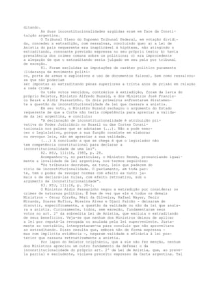 ditando.
As duas inconstitucionalidades argüidas eram em face da Consti-
tuição argentina.
O Tribunal Pleno do Supremo Tribunal Federal, em votação dividi-
da, concedeu a extradição, com ressalvas, concluindo que: a) a Lei de
Anistia do país requerente era inaplicável à hipótese, não atingindo o
extraditando, consoante previsão expressa no seu próprio texto; b) havia
prevalência dos crimes comuns sobre os políticos; c) era improcedente
a alegação de que o extraditando seria julgado em seu país por tribunal
de exceção.
81. Foram excluídas as imputações de caráter político puramente
(liderança de movimento políti-
co, porte de armas e explosivos e uso de documentos falsos), bem como ressalvou-
se que não poderiam
ser impostas ao extraditando penas superiores a trinta anos de prisão em relação
a cada crime.
Os três votos vencidos, contrários à extradição, foram da lavra do
próprio Relator, Ministro Alfredo Buzaid, e dos Ministros José Francis-
co Rezek e Aldir Passarinho. Os dois primeiros enfrentaram diretamen-
te a questão da inconstitucionalidade da lei que cassara a anistia.
Em seu voto, o Ministro Buzaid rechaçou o argumento do Estado
requerente de que a Corte não teria competência para apreciar a valida-
de da lei argentina, e concluiu:
"A declaração de inconstitucionalidade é atribuição pri-
vativa do Poder Judiciário no Brasil ou das Cortes Consti-
tucionais nos países que as adotaram (...). Não a pode exer-
cer o Legislativo, porque a sua função consiste em elaborar
ou revogar leis, não em apreciar a sua validade.
(...) A conclusão a que se chega é que o legislador não
tem competência constitucional para declarar a
inconstitucionalidade de uma lei".
82. RTJ, 111:16, 1985, p. 28.
Acompanhou-o, no particular, o Ministro Rezek, pronunciando igual-
mente a invalidade da lei argentina, nos termos seguintes:
"Os tribunais derrubam, ex tunc, leis que padecem do
vício de inconstitucionalidade. O parlamento, em toda par-
te, tem o poder de revogar normas com efeito ex nunc; ja-
mais o de declará-las nulas, com efeito retroativo, sob o
argumento de inconstitucionalidade".
83. RTJ, 111:16, p. 30-1.
O Ministro Aldir Passarinho negou a extradição por considerar os
crimes de natureza política. É bem de ver que ele e todos os demais
Ministros - Oscar Corrêa, Néri da Silveira, Rafael Mayer, Decio
Miranda, Soares Mufioz, Moreira Alves e Djaci Falcão - deixaram de
discutir, especificamente, a questão da validade ou não da lei que anula-
ra a anistia. Curiosamente, todos, sem exceção, fundamentaram seus
votos no art. 2º da sobredita Lei de Anistia, que excluía o extraditando
de seus beneficios. Veja-se que nenhum dos Ministros deixou de aplicar
a lei por reputá-la revogada ou anulada pela lei superveniente. Justa-
mente ao contrário, interpretaram-na para concluir que não aproveitava
ao extraditando. Disso resulta que, embora não de forma expressa -
mas com implícita evidência -, negaram validade e eficácia à lei pos-
terior que cassava retroativamente a anistia.
Por lapso do Relator originário, que a ele não fez menção, nenhum
dos Ministros apreciou um outro fundamento da defesa: o da
inconstitucionalidade do próprio art. 2º da Lei de Anistia, que, ao preve-
la parcial e excludente, violava preceito expresso da Carta argentina. Tal
 