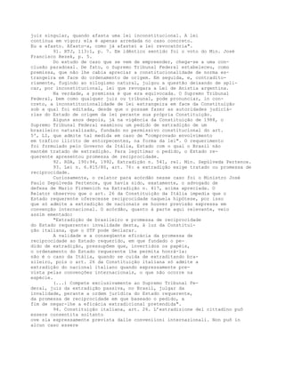 juiz singular, quando afasta uma lei inconstitucional. A lei
continua em vigor; ela é apenas arredada no caso concreto.
Eu a afasto. Afasto-a, como já afastei a lei revocatória".
91. RTJ, 113:1, p. 7. Em idêntico sentido foi o voto do Min. José
Francisco Rezek, p. 5.
Do estudo de caso que se vem de empreender, chega-se a uma con-
clusão paradoxal. De fato, o Supremo Tribunal Federal estabeleceu, como
premissa, que não lhe cabia apreciar a constitucionalidade de norma es-
trangeira em face do ordenamento de origem. Em seguida, e, contradito-
riamente, fugindo ao silogismo natural, julgou a questão deixando de apli-
car, por inconstitucional, lei que revogara a Lei de Anistia argentina.
Na verdade, a premissa é que era equivocada. O Supremo Tribunal
Federal, bem como qualquer juiz ou tribunal, pode pronunciar, in con-
creto, a inconstitucionalidade de lei estrangeira em face da Constituição
sob a qual foi editada, desde que o possam fazer as autoridades judiciá-
rias do Estado de origem da lei perante sua própria Constituição.
Alguns anos depois, já na vigência da Constituição de 1988, o
Supremo Tribunal Federal examinou um pedido de extradição de um
brasileiro naturalizado, fundado no permissivo constitucional do art.
5º, LI, que admite tal medida em caso de "comprovado envolvimento
em tráfico ilícito de entorpecentes, na forma da lei". O requerimento
foi formulado pelo Governo da Itália, Estado com o qual o Brasil não
mantém tratado de extradição. Para legitimar o pedido, o Estado re-
querente apresentou promessa de reciprocidade.
92. RDA, 190:94, 1992, Extradição n. 541, rel. Min. Sepúlveda Pertence.
93. Lei n. 6.815/80, art. 76: a extradição exige tratado ou promessa de
reciprocidade.
Curiosamente, o relator para acórdão nesse caso foi o Ministro José
Paulo Sepúlveda Pertence, que havia sido, exatamente, o advogado de
defesa de Mario Firmenich na Extradição n. 417, acima apreciada. O
Relator observou que o art. 26 da Constituição da Itália impedia que o
Estado requerente oferecesse reciprocidade naquela hipótese, por isso
que só admite a extradição de nacionais se houver previsão expressa em
convenção internacional. O acórdão, quanto à parte aqui relevante, veio
assim ementado:
"Extradição de brasileiro e promessa de reciprocidade
do Estado requerente: invalidade desta, à luz da Constitui-
ção italiana, que o STF pode declarar.
A validade e a conseqüente eficácia da promessa de
reciprocidade ao Estado requerido, em que fundado o pe-
dido de extradição, pressupõem que, invertidos os papéis,
o ordenamento do Estado requerente lhe permita honrá-la:
não é o caso da Itália, quando se cuida de extraditando bra-
sileiro, pois o art. 26 da Constituição italiana só admite a
extradição do nacional italiano quando expressamente pre-
vista pelas convenções internacionais, o que não ocorre na
espécie.
(...) Compete exclusivamente ao Supremo Tribunal Fe-
deral, juiz da extradição passiva, no Brasil, julgar da
invalidade, perante a ordem jurídica do Estado requerente,
da promessa de reciprocidade em que baseado o pedido, a
fim de negar-lhe a eficácia extradicional pretendida".
94. Constituição italiana, art. 26. L’estradizione del cittadino puô
essere consentita soltanto
ove sia espressamente prevista dalle conveniioni internazionali. Non puõ in
alcun caso essere
 