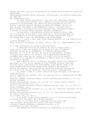 ammessa per reati politici" (A extradição do cidadão somente pode ser consentida
quando seja
expressamente prevista pelas convenções internacionais. Em hipótese alguma pode
ser admitida
por crimes políticos).
95. RDA, 190:94, Extradição n. 541, rel. Min. Sepúlveda Pertence.
É interessante observar que a questão da inconstitucionalidade da
promessa de reciprocidade, que constou de breve passagem do voto do
Relator e mereceu especial destaque na ementa do acórdão, não foi ob-
jeto de maior discussão ou aprofundamento. Aliás, o Ministro Carlos
Mário Velloso, ao proferir seu voto, assinalou que, precisamente quanto
à questão da reciprocidade, guardava "dúvidas a respeito".
De todo modo, a posição mais recente do Supremo Tribunal Fede-
ral é no sentido de que pode a Corte apreciar a constitucionalidade dos
atos estrangeiros à luz do ordenamento de origem, negando-lhes aplica-
ção quando seja o caso. Tal entendimento tem nossa adesão.
96. V., sobre o tema, José Carlos Barbosa Moreira. Le juge brésilien et
le droit étranger, in
Temas de direito processual, 4ª série. 1989, p. 299 e s., especialmente p. 309.
b) A norma estrangeira e a Constituição brasileira
A norma que soluciona um conflito de leis no espaço indica a
regra que vai reger uma relação que se encontrava sob a incidência
potencial de mais de um ordenamento. Ao fazê-lo, apontará como
aplicável (a) ora a lei do foro, (b) ora a lei estrangeira. Quando a
indicação recai sobre a lei do foro, não se apresentam maiores difi-
culdades, haja vista que ela integra o sistema e com ele se harmoni-
za. Quando a lei indicada é estrangeira, a regra é que o juiz acate a
indicação e a aplique.
Não é difícil intuir, no entanto, que podem surgir dificuldades na
aplicação, no foro, de lei emanada de outro sistema jurídico. Para neu-
tralizar certos contrastes mais contundentes, praticamente todos os Es-
tados estabelecem uma grande categoria de "limit" à aplicação do
direito estrangeiro. Essa restrição se consubstancia em um instituto am-
plo, fluido e de difícil apreensão conceitual que é a ordem pública.
97. Sobre o tema, v. a tese clássica de Jacob Dolinger, A evolução da
ordem pública no
direito internacional privado, 1979, bem como seu Direito internacional privado,
cit., p. 323 e s.
Vejam-se, também: Clóvis Beviláqua, Direito internacional privado, p. 77 e s.;
Haroldo Valladão,
Direito internacional privado, cit., p. 472 e s.; Oscar Tenório, Direito
internacional privado, cit., p.
315 e s.; Amilcar de Castro, Direito internacional pri vado, cit., p. 273 e s.;
Irineu Strenger, Curso
de direito internacional privado, cit., p. 510 e s.; Agostinho Fernandes Dias da
Silva, Introdução ao
direito internacional privado, cit., p. 131 e s.; João Batista Machado, Lições
de direito internacio-
nal privado, cit., p. 253 e s.
O princípio recebe abrigo expresso no art. 17 da Lei de Introdução
ao Código Civil em vigor, com a dicção seguinte:
"Art. 17. As leis, atos e sentenças de outro país, bem
como quaisquer declarações de vontade, não terão eficácia
no Brasil, quando ofenderem a soberania nacional, a or-
dem pública e os bons costumes".
Sem embargo da tríplice referência do dispositivo, é certo que a
 