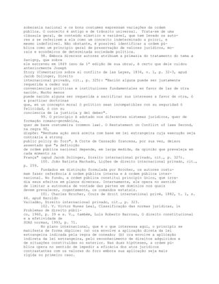 soberania nacional e os bons costumes expressam variações da ordem
pública. O conceito é antigo e de trânsito universal. Trata-se de uma
cláusula geral, de conteúdo elástico e variável, que tem levado os auto-
res a se referirem a ela como um conceito indeterminado a priori, e
mesmo indefinível. Não obstante, é possível identificar a ordem pú-
blica como um princípio geral de preservação de valores jurídicos, mo-
rais e econômicos de determinada sociedade política.
98. Embora diversos autores atribuam a primazia do tratamento do tema a
Savigny, que sobre
ele escreveu em 1849 (ano da 1ª edição de sua obra), é certo que dele cuidou
anteriormente Joseph
Story (Comentarios sobre el conflito de las Leyes, 1834, v. 1, p. 32-3, apud
Jacob Dolinger, Direito
internacional privado, cit., p. 325): "Nación alguna puede ser justamente
requerida a ceder sus
conveniencias políticas e instituciones fundamentales en favor de las de otra
nación. Mucho menos
puede nación alguna ser requerida a sacrificar sus intereses a favor de otra, ó
a practicar doctrinas
que, en un concepto moral ó político sean incompatibles con su seguridad ó
felicidad, ó con su
conciencia de la justicia y del deber".
99. O princípio é adotado nos diferentes sistemas jurídicos, quer de
formação romano-germânica,
quer de base costumeira (common law). O Restatement on Conflict of laws Second,
na regra 90,
dispõe: "Nenhuma ação será aceita com base em lei estrangeira cuja execução seja
contrária à strong
public policy do foro". A Corte de Cassação francesa, por sua vez, deixou
assentado que "a definição
de ordem pública nacional depende, em larga medida, da opinião que prevaleça em
cada momento na
França" (apud Jacob Dolinger, Direito internacional privado, cit., p. 327).
100. João Batista Machado, Lições de direito internacional privado, cit.,
p. 259.
Fundados em distinção formulada por Brocher, os autores costu-
mam fazer referência à ordem pública interna e à ordem pública inter-
nacional. No fundo, a ordem pública constitui princípio único, que irra-
dia seus efeitos em planos diversos. Internamente, ele opera no sentido
de limitar a autonomia de vontade das partes em domínios nos quais
devem prevalecer, cogentemente, os comandos estatais.
101. Charles Brocher, Cours de droit international privé, 1882, t. 1, n.
44. apud Haroldo
Valladão, Direito internacional privado, cit., p. 323.
102. V. Victor Nunes Leal, Classificação das normas jurídicas, in
Problemas de direito públi-
co, 1960, p. 39 e s. V., também, Luís Roberto Barroso, O direito constitucional
e a efetividade de
SUAS normas, 1993, p. 71.
No plano internacional, que é o que interessa aqui, o princípio se
manifesta de forma dúplice: (a) ora envolve a aplicação direta da lei
estrangeira indicada pela regra de conexão; (b) ora envolve a aplicação
indireta da lei estrangeira, pelo reconhecimento de direitos adquiridos e
de situações constituídas no exterior. Nas duas hipóteses, a ordem pú-
blica opera no sentido de impedir a eficácia dos atos jurídicos
contrastantes com os valores do foro embora sua aplicação seja mais
rígida no primeiro caso.
 
