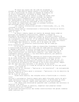 "É assim que alguns não vão além de recomendar a
atuação da ordem pública apenas quando a contradição aber-
ta com a Constituição se traduz na negação da essência de
um direito fundamental, afirmando ao mesmo tempo de
forma clara que, longe de se referir a todas as normas cons-
titucionais, a ordem pública apenas contende com aqueles
poucos princípios fundamentais que possam fazer-se deri-
var imediatamente da Constituição, que vivem directamente
na consciência jurídica da comunidade do foro e que por
isso devem ser respeitados por todos os sistemas jurídicos
que pretendem aplicar nesse Estado".
106. Direito internacional privado e Constituição, cit., p. 218,
invocando a lição de
Barile, Ordine publico internazionale e Costituzione, Rivista di Diritto
Internazionale, v. 56,
1973, p. 729.
No Brasil todavia jamais se cogitou de exceção dessa ordem ao
princípio da supremacia constitucional. Ademais, o Código de
Bustamante tem disposição expressa a respeito, retirando a matéria da
turbulência doutrinária e dando-lhe solução de direito positivo. Confira-
se, a propósito, o teor do art. 4º do referido Código de Direito Internacio-
nal Privado, resultante de convenção internacional ratificada pelo Brasil
e promulgada pelo Decreto n. 18.871, de 13 de agosto de 1929:
"Art. 4º. Os preceitos constitucionais são de ordem pú-
blica internacional".
À luz de tal previsão, todas as disposições formalmente integradas
à Constituição brasileira são tidas como de ordem pública internacional
e impedem a aplicação de direito estrangeiro com elas contrastante. Em
seu resultado prático, a exceção da ordem pública consubstanciada na
norma constitucional ora terá efeito negativo - por vedar algo que o
ordenamento externo permite -, ora terá efeito positivo, por permitir
algo que a lex causae vedava.
Há, ainda, uma previsão expressa na Constituição brasileira, cunha-
da em norma unilateral, que derroga expressamente o direito estran-
geiro em princípio aplicável. É a que consta do inciso XXXI do art. 5º:
"a sucessão de bens de estrangeiros situados no País será regulada pela
lei brasileira em benefício do cônjuge ou dos filhos brasileiros, sempre
que não lhes seja mais favorável a lei pessoal do de cujus".
107. Unilateral é a norma de solução de conflito de leis que prevê
somente a aplicação da
própria lei, da lei nacional - "aplica-se a lei brasileira" - em contraposição
às normas bilaterais,
que se servem de critério geral e universal - "aplica-se a lei do domicílio da
pessoa", "aplica-se a
lei do local do contrato".
Ainda neste domínio, das relações entre a Constituição e o direito
inter-
nacional e estrangeiro, haveria espaço para ampla discussão acerca da apli-
cação extraterritorial das normas constitucionais. A delimitação de nosso
objeto de estudo, todavia, remete esse tema para outra oportunidade.
108. Nesta área encontram-se questões como a proteção dos nacionais no
exterior; a de dever
o Estado, em sua atuação no exterior, respeitar suas próprias normas
constitucionais etc. A questão
da aplicação extraterritorial das normas constitucionais tem gerado inúmeras
ações judiciais nos
 
