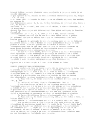 Estados Unidos, nos mais diversos temas, envolvendo a tortura e morte de um
cidadão nicaragüen-
se por agentes da CIA atuando na América Central (Sanchez-Espinosa vs. Reagan,
770 F. 2d 202-
D. C. Cire. 1985); a invasão do domicílio de um cidadão mexicano, sem mandado,
por agentes do
Drug Enforcement Agency (U. S. vs. Verdugo-Urquidez, já referido) etc. Sobre o
tema, na doutrina
americana, v. Jules Lobel, The Constitution abroad, e Andreas Lowenfeld, U. S.
law enforcement
abroad: The Constitution and international law, ambos publicados no American
Journal of
International Law, v. 83, n. 4, 1989, p. 871 e 880, respectivamente.
Compendiando tudo que se vem de afirmar neste tópico, é possí-
vel afirmar, com base na melhor doutrina e na jurisprudência dos tri-
bunais, que:
A) Quando da aplicação de lei estrangeira, cabe ao juiz ou tribunal
brasileiro aplicá-la como o fariam os órgãos judiciários do país do qual
promana a norma. Se em tal jurisdição se admitir a pronúncia de
inconstitucionalidade de uma lei, poderá o juiz ou tribunal proceder da
mesma forma deixandodç aplicar, ao caso concreto, preceito estran-
geiro incompatível com o ordenamento de origem.
b) Com muito mais razão, deverão os juízes e tribunais brasileiros
negar aplicação à norma estrangeira que esteja em confronto com a Cons-
tituição brasileira. Com efeito, as normas constitucionais são tidas como
de ordem pública internacional, impedindo a eficácia de leis, decisões
judiciais e atos jurídicos estrangeiros com elas incompatíveis.
Capítulo II - A CONSTITUIÇÃO E O CONFLITO DE NORMAS NO TEMPO.
DIREITO CONSTITUCIONAL INTERTEMPORAL
O conflito de leis no tempo resulta não da coexistência de leis, como
no direito internacional privado, mas de sua sucessão. Trata-se da
contraposição entre lei nova e lei velha. Cabe ao direito intertemporal
solucionar esse conflito, fixando o alcance de normas que se sucedem.
Seu objeto é a determinação dos limites do domínio de cada uma dentre
duas disposições jurídicas consecutivas sobre o mesmo assunto.
1. Paul Roubier, Le droit transitoire (conflits des lois dans le temps),
1960, p. 3-4.
2. Carlos Maximiliano, Direito intertemporal, 1946, p. 7.
O postulado básico na matéria, que comporta exceções mas tem
"aceitação universal, é o de que a lei nova não atinge os fatos anteriores
ao início de sua vigência, nem as conseqüências dos mesmos, ainda que
se produzam sob o império do direito atual. Esse princípio, conhecido
como prinçípio da não retroatividade das leis tem por fundamento filo-
sófico a necessidade da segurança jurídica, da estabilidade do direito.
3. Carlos Maximiliano, Direito intertemporal, cit., p. 10.
4. Paul Roubier, Le droit transitoire, cit., p. 223. Sobre o tema, no
direito brasileiro, v. R.
Limongi França, A irretroatividade das leis e o direito adquirido, 1982.
Nos Estados Unidos, a Constituição de 1787 veda a edição de leis
retroativas de uma maneira geral (art. 1º, seção 9, 1: "ex post facto law")
e proibe aos Estados que elaborem leis que prejudiquem a obrigatoriedade
dos contratos (art. 1º, seção 10, 1: "law impairing the obligation of
contracts"). Na América Latina, à exceção do México, e na Europa, a
regra da não-retroatividade é de nível infraconstitucional, podendo, mes-
mo, ser derrogada por legislação superveniente.
 