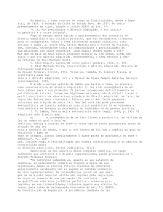 No Brasil, o tema constou de todas as Constituições, desde a Impe-
rial, de 1824, à exceção da Carta do Estado Novo, de 1937. No texto
presentemente em vigor, dispõe o inciso XXXVI do art. 5º:
"a lei não prejudicará o direito adquirido, o ato jurídi-
co perfeito e a coisa julgada".
Foge ao escopo deste estudo o aprofundamento dos conceitos de
direito adquirido e ato jurídico perfeito, que são verdadeiros tormentos
para os intérpretes. Sobre o tema escreveram autores clássicos, como
Savigny e Gabba, e, entre nós, Carlos Maximiliano e Pontes de Miranda,
sem, contudo, desvendarem todas as complexidades e perplexidades de
sua aplicação aos casos concretos. Léon Duguit chegou mesmo a afir-
mar que há mais de meio século ensinava direito e, até então, ainda não
sabia o que era direito adquirido. Recentemente, o tema mereceu a den-
sa reflexão de Raul Machado Horta.
5. Léon Duguit, Leçons de droit public général, 1926, p. 308.
6. Raul Machado Horta, Constituição e direito adquirido, Revista de
Informação Legislativa
do Senado Federal, 112:69, 1991. Vejam-se, também, R. Limongi França, A
irretroatividade das
leis e o direito adquirido, cit., e Wilson de Souza Campos Batalha, Direito
intertemporal, 1980.
É ainda a antiga opinião de Gabba que baliza o tema, ao apontar,
como característica do direito adquirido: 1) ter sido conseqüência de um
fato idôneo para a sua produção; 2) ter-se incorporado definitivamente ao
patrimônio do titular. Longe das hipóteses extremas, não é difícil traçar o
perfil doutrinário da não-retroatividade e do direito adquirido. As leis, de
regra são feitas para virarpara o futuro, sem colher fatos passados,
ocorridos sob a égide de outra lei. Uma lei nova não pode pretender
desconstituir um direito subjetivo cujo ciclo aquisitivo já se consumou e
cujo desfrute se integra ao patrimônio do indivíduo ou da pessoa jurídica.
7. V. Gabba, Teoria della retroatività delle leggi, 1868, p. 191: "É
adquirido todo direito que:
a) é conseqüência de um fato idôneo a produzi-lo, em virtude da
lei do tempo no qual o fato se
realizou, embora a ocasião de fazê-lo valer não se tenha apresentado antes da
atuação de uma lei
nova a respeito do mesmo, e que b) nos termos da lei sob o império da qual se
verificou o fato de
onde se origina, passou imediatamente a fazer parte do patrimônio de quem o
adquiriu". V., tam-
bém, Carlyle Popp, A retroatividade das normas constitucionais e os efeitos da
Constituição sobre
os direitos adquiridos, Paraná Judiciário, 36:13.
Apreciando um dos aspectos dessa complexa temática, no campo
referente aos contratos e o direito superveniente, assim pronunciou-se o
Supremo Tribunal Federal:
"Os contratos submetem-se, quanto ao seu estatuto de
regência, ao ordenamento normativo vigente à época de sua
celebração. Mesmo os efeitos futuros oriundos de contratos
anteriormente celebrados não se expõem ao domínio normativo
de leis supervenientes. As conseqüências jurídicas que emer-
gem de um ajuste negocial válido são regidas pela legislação
em vigor no momento de sua pactuação. Os contratos - que
se qualificam como atos jurídicos perfeitos - acham-se pro-
tegidos, em sua integralidade, inclusive quanto aos efeitos fu-
turos, pela norma de salvaguarda constante do art. 5º, XXXVI,
da Constituição da República. A incidência imediata da lei
 