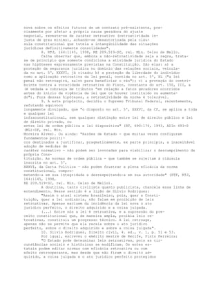 nova sobre os efeitos futuros de um contrato pré-existente, pre-
cisamente por afetar a própria causa geradora do ajuste
negocial, reveste-se de caráter retroativo (retroatividade in-
justa de grau mínimo), achando-se desautorizada pela cláu-
sula constitucional que tutela a intangibilidade das situações
jurídicas definitivamente consolidadas".
8. RTJ, 164:1145, 1998, RE 209.519-SC, rel. Min. Celso de Mello.
Calha observar que, embora a não-retroatividade seja a regra, trata-
se de princípio que somente condiciona a atividade jurídica do Estado
nas hipóteses expressamente previstas na Constituição. São elas: a) a
proteção da segurança jurídica no domínio das relações sociais, veicula-
da no art. 5º, XXXVI, já citado; b) a proteção da liberdade do indivíduo
como a aplicação retroativa da lei penal, contida no art. 5º, XL ("a lei
penal não retroagirá, salvo para beneficiar o réu"); c) a proteção do contri-
buinte contra a voracidade retroativa do Fisco, constante do art. 150, III, a
(é vedada a cobrança de tributos "em relação a fatos geradores ocorridos
antes do início da vigência da lei que os houver instituído ou aumenta-
do"). Fora dessas hipóteses, a retroatividade da norma é tolerável.
9. A este propósito, decidiu o Supremo Tribunal Federal, recentemente,
refutando equívoco
longamente divulgado, que "o disposto no art. 5º, XXXVI, da CF, se aplica a toda
e qualquer lei
infraconstitucional, sem qualquer distinção entre lei de direito público e lei
de direito privado, ou
entre lei de ordem pública e lei dispositiva" (RT, 690:176, 1993, ADIn 493-0
(ML)-DF, rel. Min.
Moreira Alves). Ou ainda: "Razões de Estado - que muitas vezes configuram
fundamentos políti-
cos destinados a justificar, pragmaticamente, ex parte principis, a inaceitável
adoção de medidas de
caráter normativo - não podem ser invocadas para viabilizar o descumprimento da
própria Cons-
tituição. As normas de ordem pública - que também se sujeitam à cláusula
inscrita no art. 5º,
XXXVI, da Carta Política - não podem frustrar a plena eficácia da norma
constitucional, compro-
metendo-a em sua integridade e desrespeitando-a em sua autoridade" (STF, RTJ,
164:1145, 1998,
RE 209.519-SC, rel. Min. Celso de Mello).
A doutrina, tanto civilista quanto publicista, chancela essa linha de
entendimento. Nesse sentido é a lição de Silvio Rodrigues:
"Assim o atual sistema brasileiro, pois, quer a Consti-
tuição, quer a lei ordinária, não falam em proibição de leis
retroativas. Apenas excluem da incidência da lei nova o ato
jurídico perfeito, o direito adquirido e a coisa julgada.
(...) Entre nós a lei é retroativa, e a supressão do pre-
ceito constitucional que, de maneira ampla, proibia leis re-
troativas, constituiu um progresso técnico. A lei retroage,
apenas não se permite que ela recaia sobre o ato jurídico
perfeito, sobre o direito adquirido e sobre a coisa julgada".
10. Silvio Rodrigues, Direito civil, 4. ed., v. 1, p. 51 e 53.
Por igual, escreveu o emérito mestre de Recife, Pinto Ferreira:
"O Estado pode determinar leis retroativas, pois as cir-
cunstâncias sociais e históricas se modificam. Os entes es-
tatais podem editar normas com eficácia retroativa ou com
efeito retrooperante, mas desde que não firam o direito ad-
quirido, a coisa julgada e o ato jurídico perfeito protegidos
 