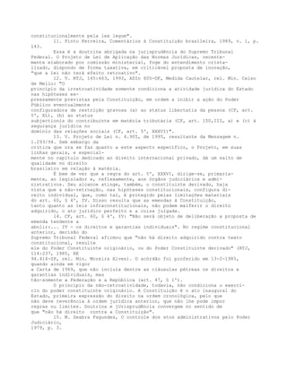 constitucionalmente pela lex legum".
11. Pinto Ferreira, Comentários à Constituição brasileira, 1989, v. 1, p.
143.
Essa é a doutrina abrigada na jurisprudência do Supremo Tribunal
Federal. O Projeto de Lei de Aplicação das Normas Jurídicas, recente-
mente elaborado por comissão ministerial, foge do entendimento crista-
lizado, dispondo de forma taxativa, em criticável proposta de inovação,
"que a lei não terá efeito retroativo".
12. V. RTJ, 145:463, 1993, ADIn 605-DF, Medida Cautelar, rel. Min. Celso
de Mello: "O
princípio da irretroatividade somente condiciona a atividade jurídica do Estado
nas hipóteses ex-
pressamente previstas pela Constituição, em ordem a inibir a ação do Poder
Público eventualmente
configuradora de restrição gravosa (a) ao status libertatis da pessoa (CF, art.
5º, XL), (b) ao status
subjectionis do contribuinte em matéria tributária (CF, art. 150,III, a) e (c) à
segurança jurídica no
domínio das relações sociais (CF, art. 5º, XXXVI)".
13. V. Projeto de Lei n. 4.905, de 1995, resultante da Mensagem n.
1.293/94. Sem embargo da
crítica que ora se faz quanto a este aspecto específico, o Projeto, em suas
linhas gerais, e especial-
mente no capítulo dedicado ao direito internacional privado, dá um salto de
qualidade no direito
brasileiro em relação à matéria.
É bem de ver que a regra do art. 5º, XXXVI, dirige-se, primaria-
mente, ao legislador e, reflexamente, aos órgãos judiciários e admi-
nistrativos. Seu alcance atinge, também, o constituinte derivado, haja
vista que a não-retroação, nas hipóteses constitucionais, configura di-
reito individual, que, como tal, é protegido pelas limitações materiais
do art. 60, § 4º, IV. Disso resulta que as emendas à Constituição,
tanto quanto as leis infraconstitucionais, não podem malferir o direito
adquirido, o ato jurídico perfeito e a coisa julgada.
14. CF, art. 60, § 4º, IV: "Não será objeto de deliberação a proposta de
emenda tendente a
abolir:... IV - os direitos e garantias individuais". No regime constitucional
anterior, decisão do
Supremo Tribunal Federal afirmou que "não há direito adquirido contra texto
constitucional, resulte
ele do Poder Constituinte originário, ou do Poder Constituinte derivado" (RTJ,
114:237, 1985, RE
94.414-SP, rel. Min. Moreira Alves). O acórdão foi proferido em 13-2-1985,
quando ainda em vigor
a Carta de 1969, que não incluía dentre as cláusulas pétreas os direitos e
garantias individuais, mas
tão-somente a Federação e a República (art. 47, § 1º).
O princípio da não-retroatividade, todavia, não condiciona o exercí-
cio do poder constituinte originário. A Constituição é o ato inaugural do
Estado, primeira expressão do direito na ordem cronológica, pelo que
não deve reverência à ordem jurídica anterior, que não lhe pode impor
regras ou limites. Doutrina e jUrisprudência convergem no sentido de
que "não há direito contra a Constituição".
15. M. Seabra Fagundes, O controle dos atos administrativos pelo Poder
Judiciário,
1979, p. 3.
 